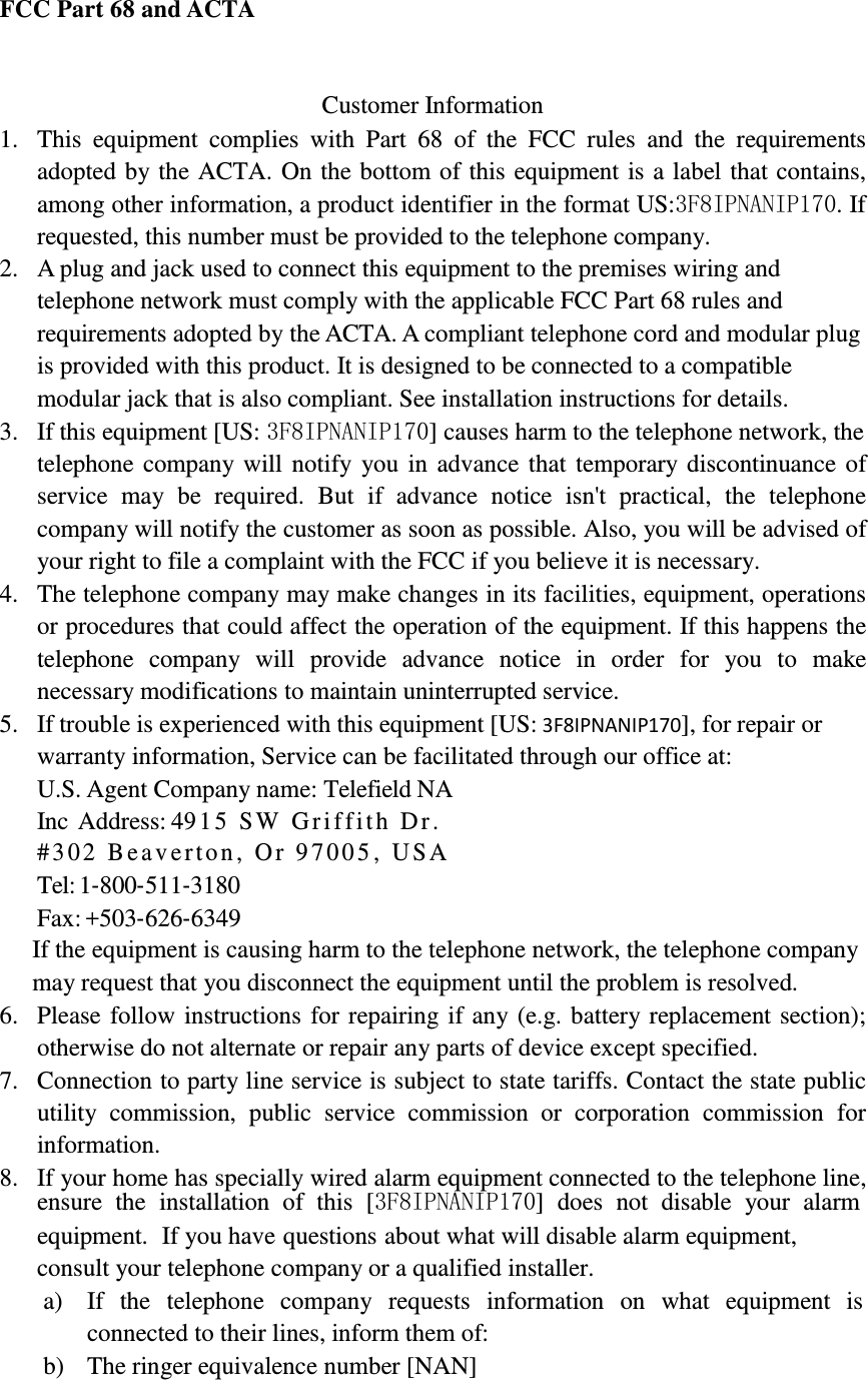            FCC Part 68 and ACTA    Customer Information 1. This  equipment  complies  with  Part  68  of  the  FCC  rules  and  the  requirements adopted by the ACTA. On the bottom of this equipment is a label that contains, among other information, a product identifier in the format US:3F8IPNANIP170. If requested, this number must be provided to the telephone company. 2. A plug and jack used to connect this equipment to the premises wiring and telephone network must comply with the applicable FCC Part 68 rules and requirements adopted by the ACTA. A compliant telephone cord and modular plug is provided with this product. It is designed to be connected to a compatible modular jack that is also compliant. See installation instructions for details. 3. If this equipment [US: 3F8IPNANIP170] causes harm to the telephone network, the telephone company will notify you in advance that temporary discontinuance of service  may  be  required.  But  if  advance  notice  isn&apos;t  practical,  the  telephone company will notify the customer as soon as possible. Also, you will be advised of your right to file a complaint with the FCC if you believe it is necessary. 4. The telephone company may make changes in its facilities, equipment, operations or procedures that could affect the operation of the equipment. If this happens the telephone  company  will  provide  advance  notice  in  order  for  you  to  make necessary modifications to maintain uninterrupted service. 5. If trouble is experienced with this equipment [US: 3F8IPNANIP170], for repair or warranty information, Service can be facilitated through our office at: U.S. Agent Company name: Telefield NA Inc Address: 4915 SW  Griffith Dr. #302 Beaverton, Or 9700 5 , USA  Tel: 1‐800‐511‐3180 Fax: +503‐626‐6349 If the equipment is causing harm to the telephone network, the telephone company may request that you disconnect the equipment until the problem is resolved. 6. Please follow instructions for repairing if any (e.g. battery replacement section); otherwise do not alternate or repair any parts of device except specified. 7. Connection to party line service is subject to state tariffs. Contact the state public utility  commission,  public  service  commission  or  corporation  commission  for information. 8. If your home has specially wired alarm equipment connected to the telephone line, ensure  the  installation  of  this  [3F8IPNANIP170]  does  not  disable  your  alarm equipment.  If you have questions about what will disable alarm equipment, consult your telephone company or a qualified installer. a) If   the   telephone   company  requests   information  on   what  equipment  is connected to their lines, inform them of: b) The ringer equivalence number [NAN] 