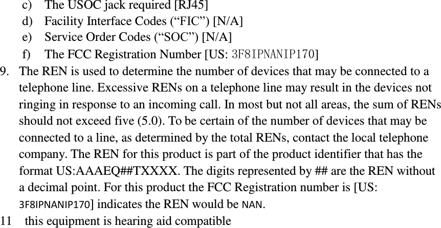         c) The USOC jack required [RJ45] d) Facility Interface Codes (“FIC”) [N/A] e) Service Order Codes (“SOC”) [N/A] f) The FCC Registration Number [US: 3F8IPNANIP170] 9. The REN is used to determine the number of devices that may be connected to a telephone line. Excessive RENs on a telephone line may result in the devices not ringing in response to an incoming call. In most but not all areas, the sum of RENs should not exceed five (5.0). To be certain of the number of devices that may be connected to a line, as determined by the total RENs, contact the local telephone company. The REN for this product is part of the product identifier that has the format US:AAAEQ##TXXXX. The digits represented by ## are the REN without a decimal point. For this product the FCC Registration number is [US: 3F8IPNANIP170] indicates the REN would be NAN. 11  this equipment is hearing aid compatible 