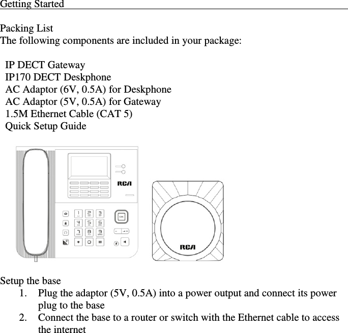    Getting Started                                                                                                             Packing List The following components are included in your package:    IP DECT Gateway   IP170 DECT Deskphone   AC Adaptor (6V, 0.5A) for Deskphone   AC Adaptor (5V, 0.5A) for Gateway   1.5M Ethernet Cable (CAT 5)   Quick Setup Guide               Setup the base 1. Plug the adaptor (5V, 0.5A) into a power output and connect its power plug to the base 2. Connect the base to a router or switch with the Ethernet cable to access the internet