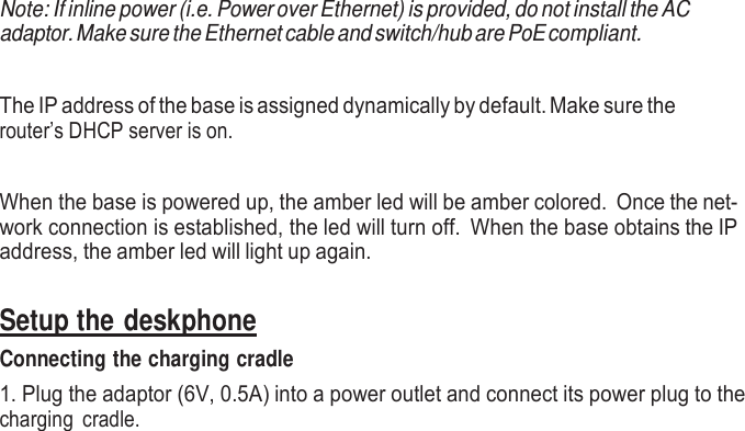     Note: If inline power (i.e. Power over Ethernet) is provided, do not install the AC adaptor. Make sure the Ethernet cable and switch/hub are PoE compliant.   The IP address of the base is assigned dynamically by default. Make sure the router’s DHCP server is on.   When the base is powered up, the amber led will be amber colored.  Once the net- work connection is established, the led will turn off.  When the base obtains the IP address, the amber led will light up again.   Setup the deskphone Connecting the charging cradle 1. Plug the adaptor (6V, 0.5A) into a power outlet and connect its power plug to the charging  cradle.  