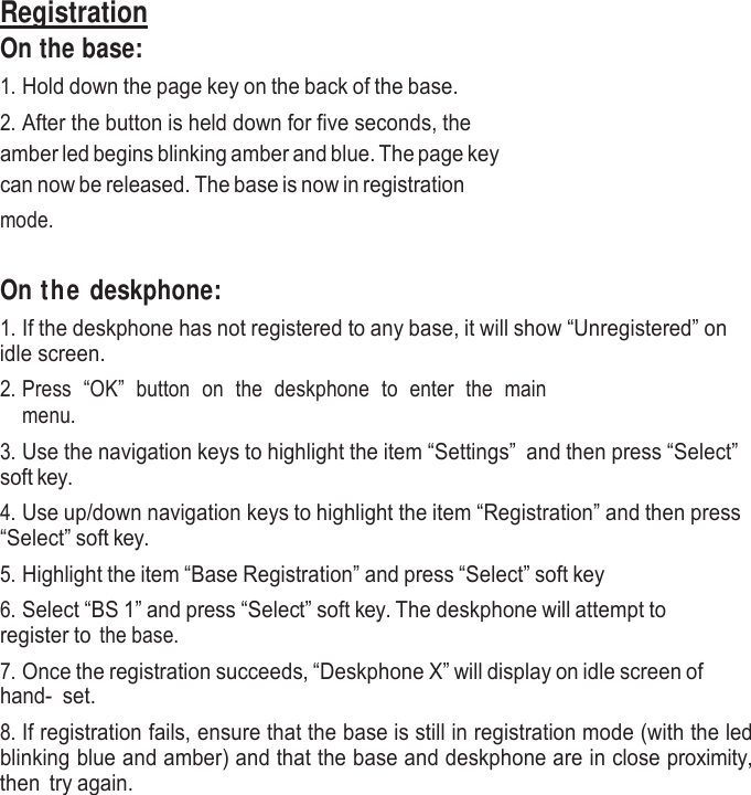     Registration On the base: 1. Hold down the page key on the back of the base. 2. After the button is held down for five seconds, the amber led begins blinking amber and blue. The page key can now be released. The base is now in registration mode.    On the deskphone: 1. If the deskphone has not registered to any base, it will show “Unregistered” on idle screen. 2. Press  “OK”  button  on  the  deskphone  to  enter  the  main menu. 3. Use the navigation keys to highlight the item “Settings” and then press “Select” soft key. 4. Use up/down navigation keys to highlight the item “Registration” and then press “Select” soft key. 5. Highlight the item “Base Registration” and press “Select” soft key 6. Select “BS 1” and press “Select” soft key. The deskphone will attempt to register to the base. 7. Once the registration succeeds, “Deskphone X” will display on idle screen of hand- set. 8. If registration fails, ensure that the base is still in registration mode (with the led blinking blue and amber) and that the base and deskphone are in close proximity, then  try again. 