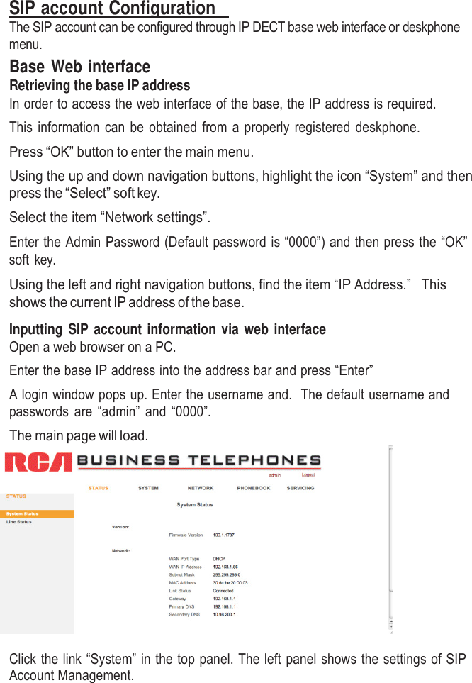    SIP account Configuration   The SIP account can be configured through IP DECT base web interface or deskphone menu. Base Web interface Retrieving the base IP address In order to access the web interface of the base, the IP address is required. This information can be obtained from a properly registered deskphone. Press “OK” button to enter the main menu. Using the up and down navigation buttons, highlight the icon “System” and then press the “Select” soft key. Select the item “Network settings”.  Enter the Admin Password (Default password is “0000”) and then press the “OK” soft key.  Using the left and right navigation buttons, find the item “IP Address.”   This shows the current IP address of the base.  Inputting  SIP  account information via web  interface Open a web browser on a PC. Enter the base IP address into the address bar and press “Enter” A login window pops up. Enter the username and.  The default username and passwords are “admin” and “0000”. The main page will load.   Click the link “System” in the top panel. The left panel shows the settings of SIP Account Management. 