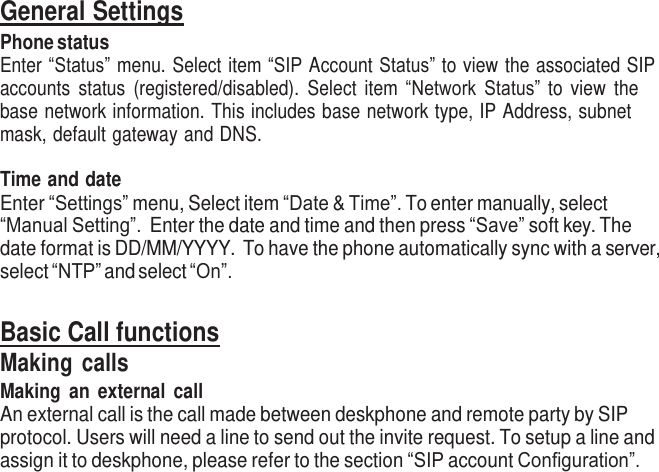     General Settings Phone status Enter “Status” menu. Select item “SIP Account Status” to view the associated  SIP accounts  status  (registered/disabled).  Select  item  “Network Status” to  view  the base network information. This includes base  network type, IP Address, subnet mask, default gateway and DNS.  Time and date Enter “Settings” menu, Select item “Date &amp; Time”. To enter manually, select “Manual Setting”.  Enter the date and time and then press “Save” soft key. The date format is DD/MM/YYYY.  To have the phone automatically sync with a server, select “NTP” and select “On”.   Basic Call functions Making  calls Making  an  external  call An external call is the call made between deskphone and remote party by SIP protocol. Users will need a line to send out the invite request. To setup a line and assign it to deskphone, please refer to the section “SIP account Configuration”. 