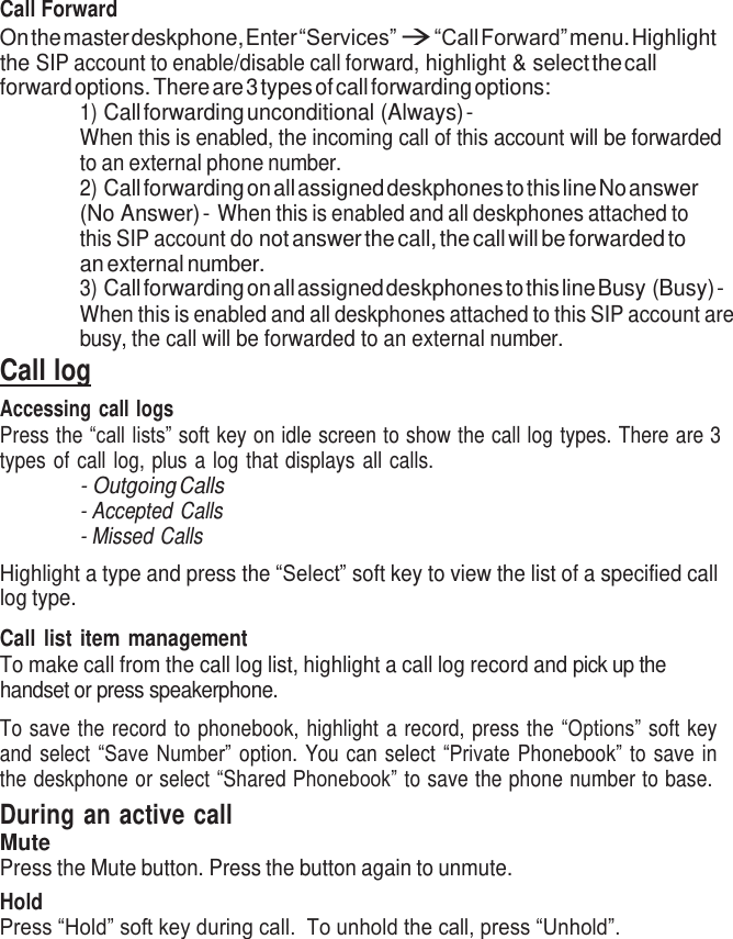     Call Forward On the master deskphone, Enter “Services”  “Call Forward” menu. Highlight the SIP account to enable/disable call forward, highlight &amp; select the call forward options. There are 3 types of call forwarding options: 1) Call forwarding unconditional (Always) - When this is enabled, the incoming call of this account will be forwarded to an external phone number. 2) Call forwarding on all assigned deskphones to this line No answer (No Answer) - When this is enabled and all deskphones attached to this SIP account do not answer the call, the call will be forwarded to an external number. 3) Call forwarding on all assigned deskphones to this line Busy (Busy) - When this is enabled and all deskphones attached to this SIP account are busy, the call will be forwarded to an external number. Call log Accessing call logs Press the “call lists” soft key on idle screen to show the call log types. There are 3 types of call log, plus  a log  that displays  all calls. - Outgoing Calls - Accepted Calls - Missed Calls  Highlight a type and press the “Select” soft key to view the list of a specified call log type.  Call  list  item  management To make call from the call log list, highlight a call log record and pick up the handset or press speakerphone.  To save  the  record to phonebook,  highlight  a  record, press the “Options” soft key and  select  “Save Number”  option.  You can  select  “Private  Phonebook” to  save  in the deskphone or select “Shared Phonebook” to save the phone number to base. During an active call Mute Press the Mute button. Press the button again to unmute. Hold Press “Hold” soft key during call.  To unhold the call, press “Unhold”. 