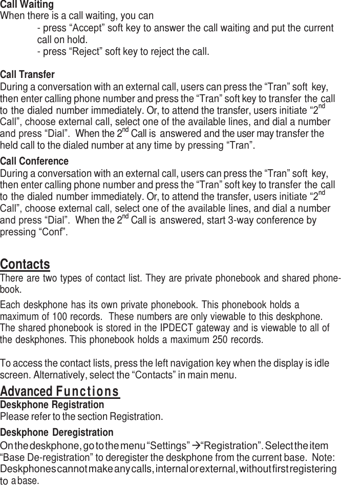    Call Waiting When there is a call waiting, you can - press “Accept” soft key to answer the call waiting and put the current call on hold. - press “Reject” soft key to reject the call.  Call Transfer During a conversation with an external call, users can press the “Tran” soft key, then enter calling phone number and press the “Tran” soft key to transfer the call to the dialed number immediately. Or, to attend the transfer, users initiate “2nd Call”, choose external call, select one of the available lines, and dial a number and press “Dial”.  When the 2nd Call is answered and the user may transfer the held call to the dialed number at any time by pressing “Tran”.   Call Conference During a conversation with an external call, users can press the “Tran” soft key, then enter calling phone number and press the “Tran” soft key to transfer the call to the dialed number immediately. Or, to attend the transfer, users initiate “2nd Call”, choose external call, select one of the available lines, and dial a number and press “Dial”.  When the 2nd Call is answered, start 3-way conference by pressing “Conf”.  Contacts There are two types of contact list. They are private phonebook and shared phone- book. Each deskphone has its own private phonebook. This phonebook holds a maximum of 100 records.  These numbers are only viewable to this deskphone. The shared phonebook is stored in the IPDECT gateway and is viewable to all of the deskphones. This phonebook holds a maximum 250 records.  To access the contact lists, press the left navigation key when the display is idle screen. Alternatively, select the “Contacts” in main menu. Advanced Fu n c t ions Deskphone Registration Please refer to the section Registration. Deskphone Deregistration On the deskphone, go to the menu “Settings”  “Registration”. Select the item “Base De-registration” to deregister the deskphone from the current base.  Note: Deskphones cannot make any calls, internal or external, without first registering to a base. 