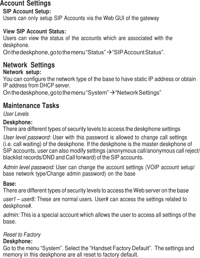     Account Settings SIP Account Setup: Users can only setup SIP Accounts via the Web GUI of the gateway  View SIP Account Status: Users can  view the status  of the  accounts  which  are associated  with  the deskphone. On the deskphone, go to the menu “Status”   “SIP Account Status”.  Network  Settings Network  setup: You can configure the network type of the base to have static IP address or obtain IP address from DHCP server. On the deskphone, go to the menu “System”   “Network Settings”  Maintenance Tasks User Levels Deskphone: There are different types of security levels to access the deskphone settings User level password: User with  this password is allowed to change call settings (i.e. call waiting) of the deskphone. If the deskphone is the master deskphone of SIP accounts, user can also modify settings (anonymous call/anonymous call reject/ blacklist records/DND and Call forward) of the SIP accounts. Admin level password: User can change the account settings (VOIP account setup/ base network type/Change admin password) on the base  Base: There are different types of security levels to access the Web server on the base user1 – user8: These are normal users. User# can access the settings related to deskphone#. admin: This is a special account which allows the user to access all settings of the base.  Reset to Factory Deskphone: Go to the menu “System”. Select the “Handset Factory Default”. The settings and memory in this deskphone are all reset to factory default. 