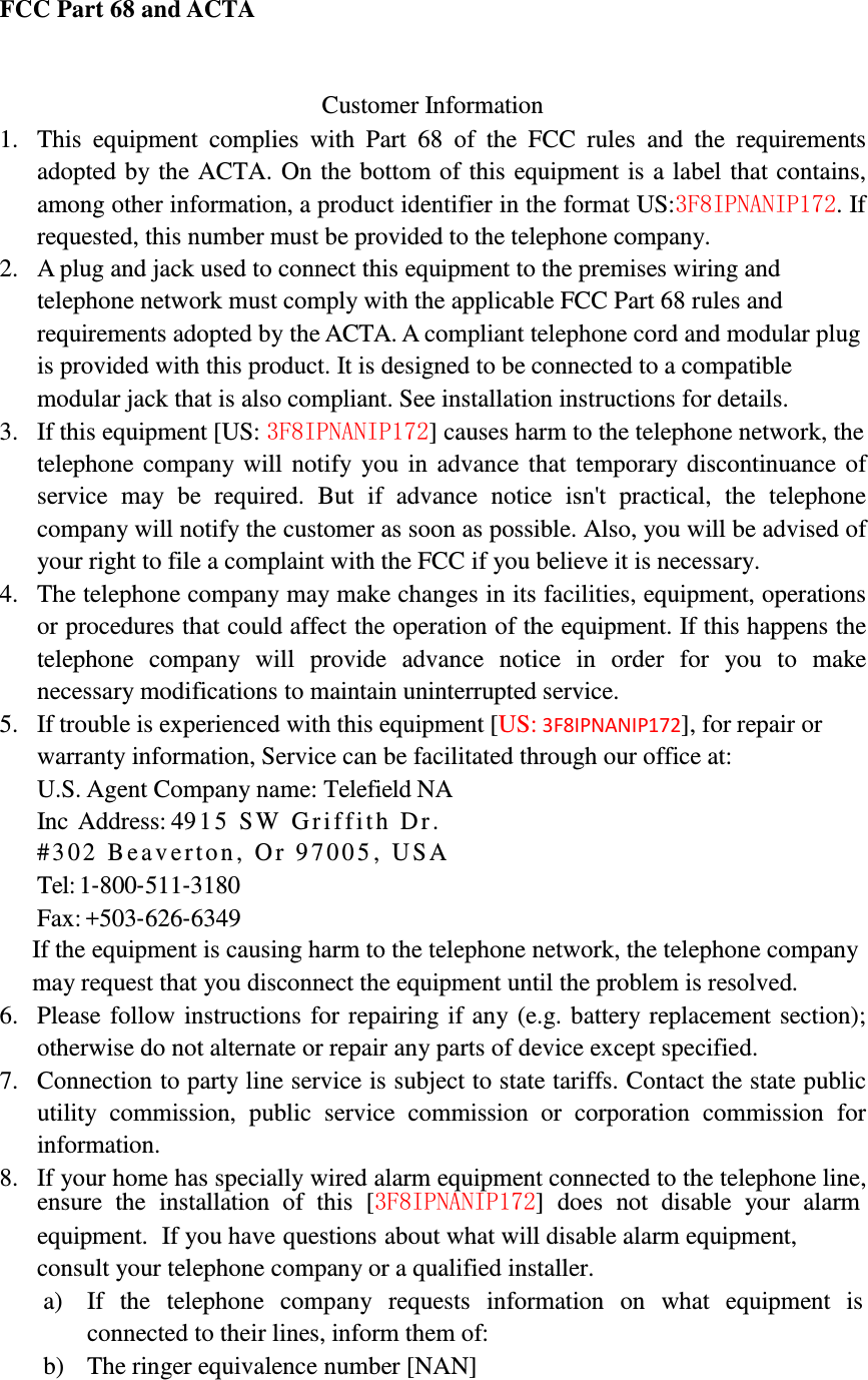            FCC Part 68 and ACTA    Customer Information 1. This  equipment  complies  with  Part  68  of  the  FCC  rules  and  the  requirements adopted by the ACTA.  On the bottom of  this equipment is  a label that contains, among other information, a product identifier in the format US:3F8IPNANIP172. If requested, this number must be provided to the telephone company. 2. A plug and jack used to connect this equipment to the premises wiring and telephone network must comply with the applicable FCC Part 68 rules and requirements adopted by the ACTA. A compliant telephone cord and modular plug is provided with this product. It is designed to be connected to a compatible modular jack that is also compliant. See installation instructions for details. 3. If this equipment [US: 3F8IPNANIP172] causes harm to the telephone network, the telephone  company  will  notify  you in advance  that  temporary  discontinuance of service  may  be  required.  But  if  advance  notice  isn&apos;t  practical,  the  telephone company will notify the customer as soon as possible. Also, you will be advised of your right to file a complaint with the FCC if you believe it is necessary. 4. The telephone company may make changes in its facilities, equipment, operations or procedures that could affect the operation of the equipment. If this happens the telephone  company  will  provide  advance  notice  in  order  for  you  to  make necessary modifications to maintain uninterrupted service. 5. If trouble is experienced with this equipment [US: 3F8IPNANIP172], for repair or warranty information, Service can be facilitated through our office at: U.S. Agent Company name: Telefield NA Inc  Address: 49 1 5   S W   G r i f f i t h   D r .  # 3 0 2   B e a v e r t o n ,   O r   9 7 0 0 5 ,   U S A  Tel: 1‐800‐511‐3180 Fax: +503‐626‐6349 If the equipment is causing harm to the telephone network, the telephone company may request that you disconnect the equipment until the problem is resolved. 6. Please follow  instructions  for repairing if  any (e.g.  battery replacement section); otherwise do not alternate or repair any parts of device except specified. 7. Connection to party line service is subject to state tariffs. Contact the state public utility  commission,  public  service  commission  or  corporation  commission  for information. 8. If your home has specially wired alarm equipment connected to the telephone line, ensure  the  installation  of  this  [3F8IPNANIP172]  does  not  disable  your  alarm equipment.  If you have questions about what will disable alarm equipment, consult your telephone company or a qualified installer. a) If   the   telephone   company   requests   information   on   what   equipment   is connected to their lines, inform them of: b) The ringer equivalence number [NAN] 