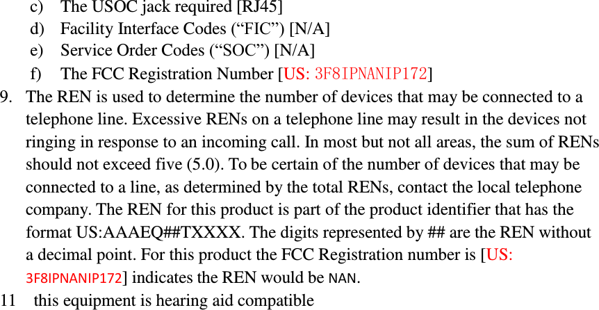         c) The USOC jack required [RJ45] d) Facility Interface Codes (“FIC”) [N/A] e) Service Order Codes (“SOC”) [N/A] f) The FCC Registration Number [US: 3F8IPNANIP172] 9. The REN is used to determine the number of devices that may be connected to a telephone line. Excessive RENs on a telephone line may result in the devices not ringing in response to an incoming call. In most but not all areas, the sum of RENs should not exceed five (5.0). To be certain of the number of devices that may be connected to a line, as determined by the total RENs, contact the local telephone company. The REN for this product is part of the product identifier that has the format US:AAAEQ##TXXXX. The digits represented by ## are the REN without a decimal point. For this product the FCC Registration number is [US: 3F8IPNANIP172] indicates the REN would be NAN. 11  this equipment is hearing aid compatible 