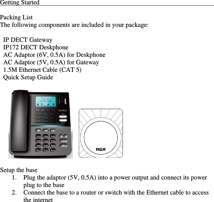    Getting Started                                                                                                              Packing List The following components are included in your package:    IP DECT Gateway   IP172 DECT Deskphone   AC Adaptor (6V, 0.5A) for Deskphone   AC Adaptor (5V, 0.5A) for Gateway   1.5M Ethernet Cable (CAT 5)   Quick Setup Guide               Setup the base 1. Plug the adaptor (5V, 0.5A) into a power output and connect its power plug to the base 2. Connect the base to a router or switch with the Ethernet cable to access the internet