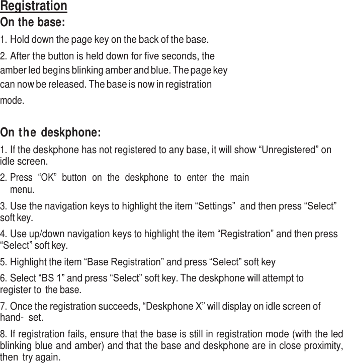     Registration On the base: 1. Hold down the page key on the back of the base. 2. After the button is held down for five seconds, the amber led begins blinking amber and blue. The page key can now be released. The base is now in registration mode.    On the deskphone: 1. If the deskphone has not registered to any base, it will show “Unregistered” on idle screen. 2. Press  “OK”  button  on  the  deskphone  to  enter  the  main menu. 3. Use the navigation keys to highlight the item “Settings” and then press “Select” soft key. 4. Use up/down navigation keys to highlight the item “Registration” and then press “Select” soft key. 5. Highlight the item “Base Registration” and press “Select” soft key 6. Select “BS 1” and press “Select” soft key. The deskphone will attempt to register to the base. 7. Once the registration succeeds, “Deskphone X” will display on idle screen of hand- set. 8. If registration fails, ensure that the base is still in registration mode (with the led blinking blue and amber) and that the base and deskphone are in close proximity, then  try again. 