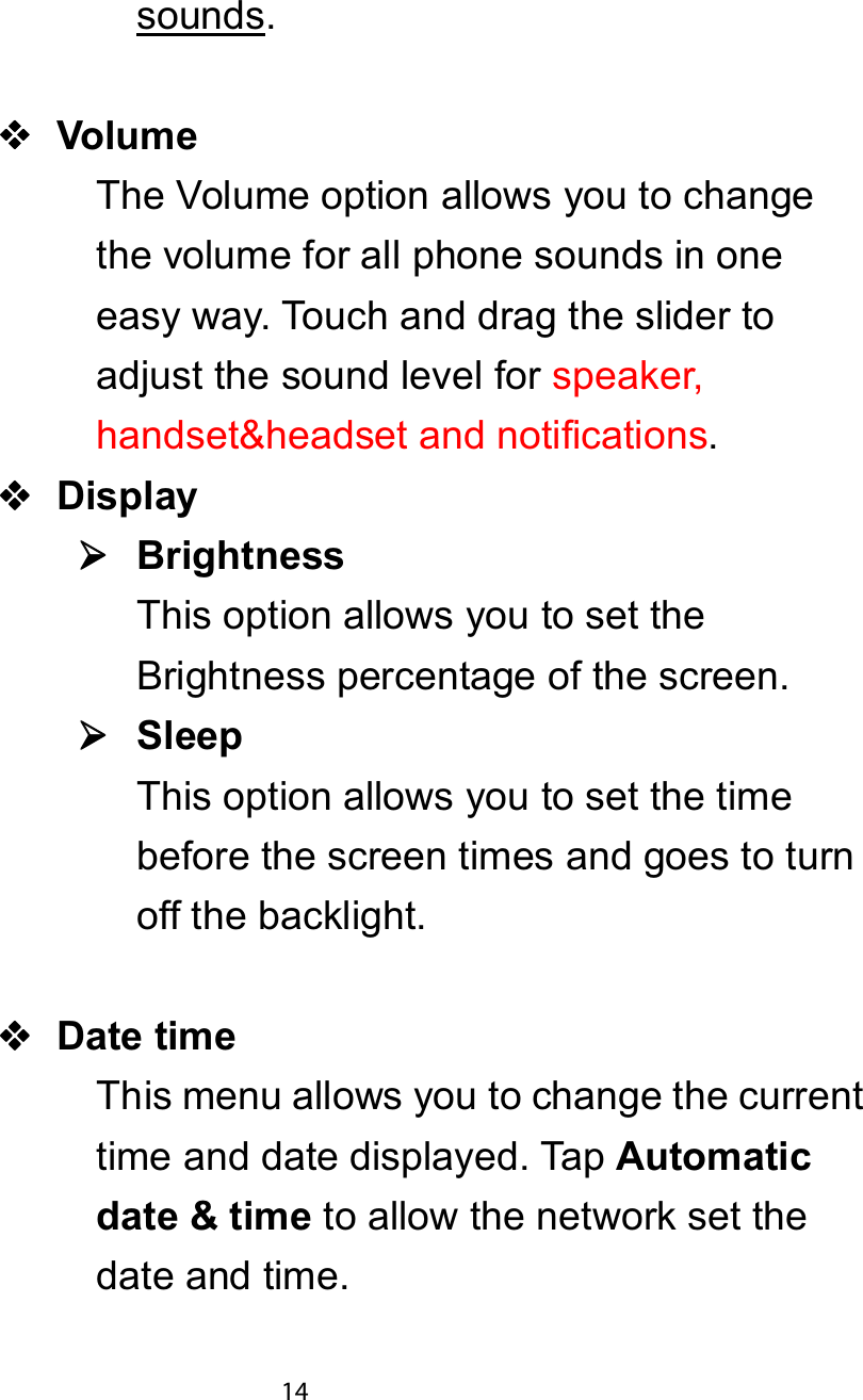 sounds.9ROXPHTheVolumeoptionallowsyoutochangethe volume for all phone sounds in oneeasy way. Touch and drag the slider toadjust the sound level for speaker,handset&amp;headset and notifications.&apos;LVSOD\¾¾¾¾%ULJKWQHVVThis option allows you to set theBrightness percentage of the screen.¾¾¾¾6OHHSThis option allows you to set the timebefore the screen times and goes to turnoff the backlight.&apos;DWH WLPHThis menu allows you to change the currenttime and date displayed. Tap $XWRPDWLFGDWH  WLPH to allow the network set thedate and time.