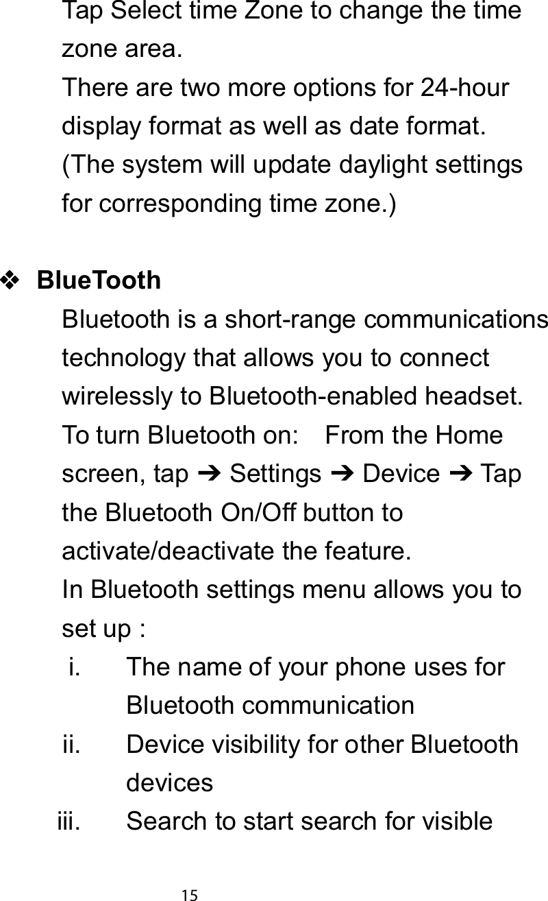 Tap Select time Zone to change the timezone area.There are two more options for 24-hourdisplay format as well as date format.(The system will update daylight settingsfor corresponding time zone.)%OXH7RRWKBluetooth is a short-range communicationstechnology that allows you to connectwirelessly to Bluetooth-enabled headset.To turn Bluetooth on: From the Homescreen, tap 䫒Settings 䫒Device 䫒Tapthe Bluetooth On/Off button toactivate/deactivate the feature.In Bluetooth settings menu allows you toset up :i. The name of your phone uses forBluetooth communicationii. Device visibility for other Bluetoothdevicesiii. Search to start search for visible