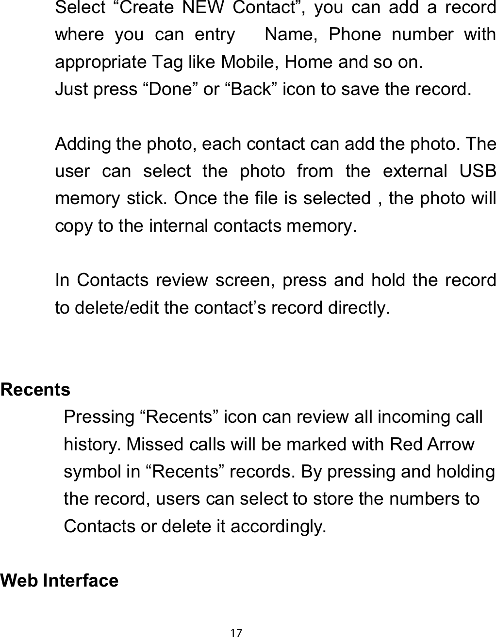 Select “Create NEW Contact”, you can add a recordwhere you can entry Name, Phone number withappropriate Tag like Mobile, Home and so on.Just press “Done” or “Back” icon to save the record.Adding the photo, each contact can add the photo. Theuser can select the photo from the external USBmemory stick. Once the file is selected , the photo willcopy to the internal contacts memory.In Contacts review screen, press and hold the recordto delete/edit the contact’s record directly.5HFHQWVPressing “Recents” icon can review all incoming callhistory. Missed calls will be marked with Red Arrowsymbol in “Recents” records. By pressing and holdingthe record, users can select to store the numbers toContacts or delete it accordingly.:HE ,QWHUIDFH