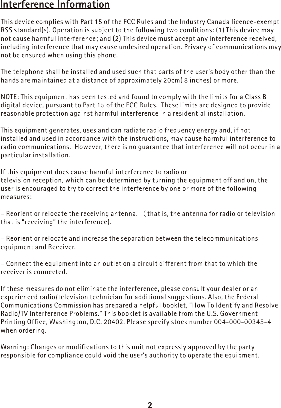 2This device complies with Part 15 of the FCC Rules and the Industry Canada licence-exempt RSS standard(s). Operation is subject to the following two conditions: (1) This device may not cause harmful interference; and (2) This device must accept any interference received, including interference that may cause undesired operation. Privacy of communications may not be ensured when using this phone.The telephone shall be installed and used such that parts of the user&apos;s body other than the hands are maintained at a distance of approximately 20cm( 8 inches) or more.NOTE: This equipment has been tested and found to comply with the limits for a Class B digital device, pursuant to Part 15 of the FCC Rules.  These limits are designed to provide reasonable protection against harmful interference in a residential installation. This equipment generates, uses and can radiate radio frequency energy and, if not installed and used in accordance with the instructions, may cause harmful interference to radio communications.  However, there is no guarantee that interference will not occur in a particular installation.  If this equipment does cause harmful interference to radio or television reception, which can be determined by turning the equipment off and on, the user is encouraged to try to correct the interference by one or more of the following measures:– Reorient or relocate the receiving antenna.  (that is, the antenna for radio or television that is “receiving” the interference).– Reorient or relocate and increase the separation between the telecommunications equipment and Receiver.– Connect the equipment into an outlet on a circuit different from that to which the receiver is connected.If these measures do not eliminate the interference, please consult your dealer or an experienced radio/television technician for additional suggestions. Also, the Federal Communications Commission has prepared a helpful booklet, “How To Identify and Resolve Radio/TV Interference Problems.” This booklet is available from the U.S. Government Printing Office, Washington, D.C. 20402. Please specify stock number 004-000-00345-4 when ordering.Warning: Changes or modifications to this unit not expressly approved by the party responsible for compliance could void the user&apos;s authority to operate the equipment.
