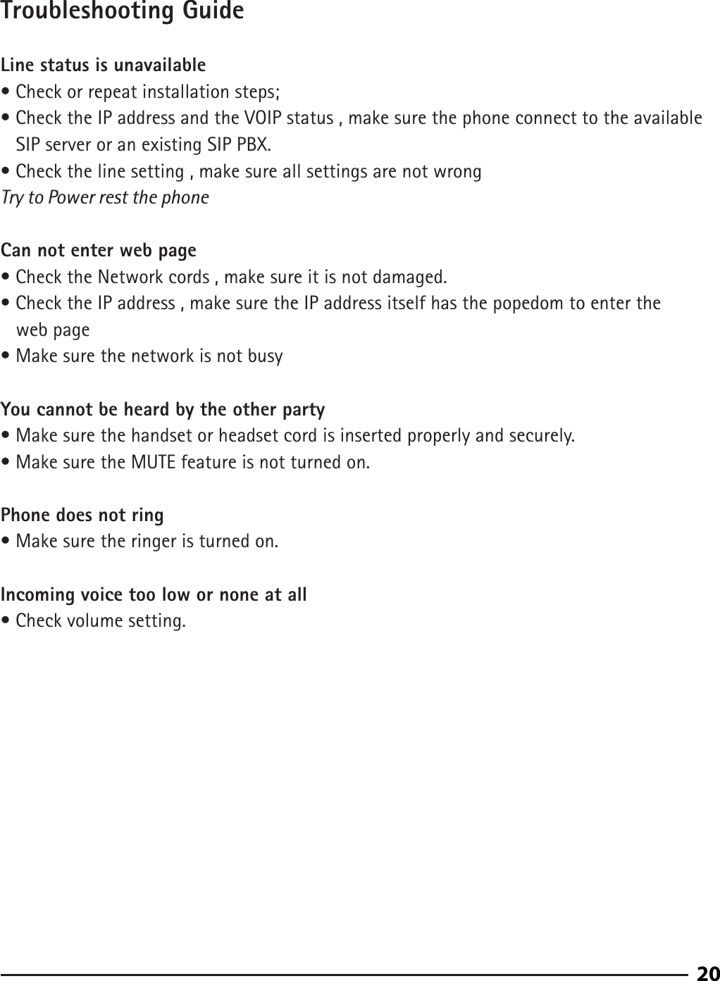 90Troubleshooting GuideLine status is unavailable• Check or repeat installation steps;• Check the IP address and the VOIP status , make sure the phone connect to the available       SIP server or an existing SIP PBX.• Check the line setting , make sure all settings are not wrongTry to Power rest the phone Can not enter web page• Check the Network cords , make sure it is not damaged.• Check the IP address , make sure the IP address itself has the popedom to enter the    web page• Make sure the network is not busy You cannot be heard by the other party• Make sure the handset or headset cord is inserted properly and securely.• Make sure the MUTE feature is not turned on.Phone does not ring• Make sure the ringer is turned on.Incoming voice too low or none at all• Check volume setting.20
