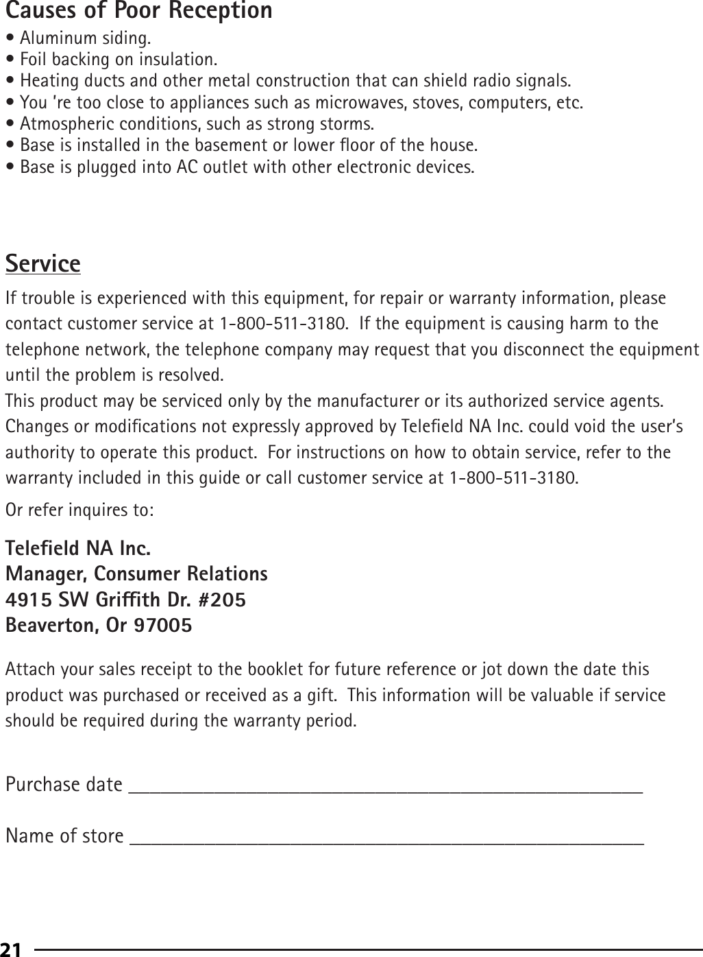 91Causes of Poor Reception• Aluminum siding.• Foil backing on insulation.• Heating ducts and other metal construction that can shield radio signals.• You ’re too close to appliances such as microwaves, stoves, computers, etc.• Atmospheric conditions, such as strong storms.• Base is installed in the basement or lower oor of the house.• Base is plugged into AC outlet with other electronic devices.ServiceIf trouble is experienced with this equipment, for repair or warranty information, please contact customer service at 1-800-511-3180.  If the equipment is causing harm to the telephone network, the telephone company may request that you disconnect the equipment until the problem is resolved.This product may be serviced only by the manufacturer or its authorized service agents.  Changes or modications not expressly approved by Teleeld NA Inc. could void the user’s authority to operate this product.  For instructions on how to obtain service, refer to the warranty included in this guide or call customer service at 1-800-511-3180.Or refer inquires to:Teleeld NA Inc.Manager, Consumer Relations4915 SW Grith Dr. #205Beaverton, Or 97005Attach your sales receipt to the booklet for future reference or jot down the date this product was purchased or received as a gift.  This information will be valuable if service should be required during the warranty period.Purchase date ________________________________________________   Name of store ________________________________________________21