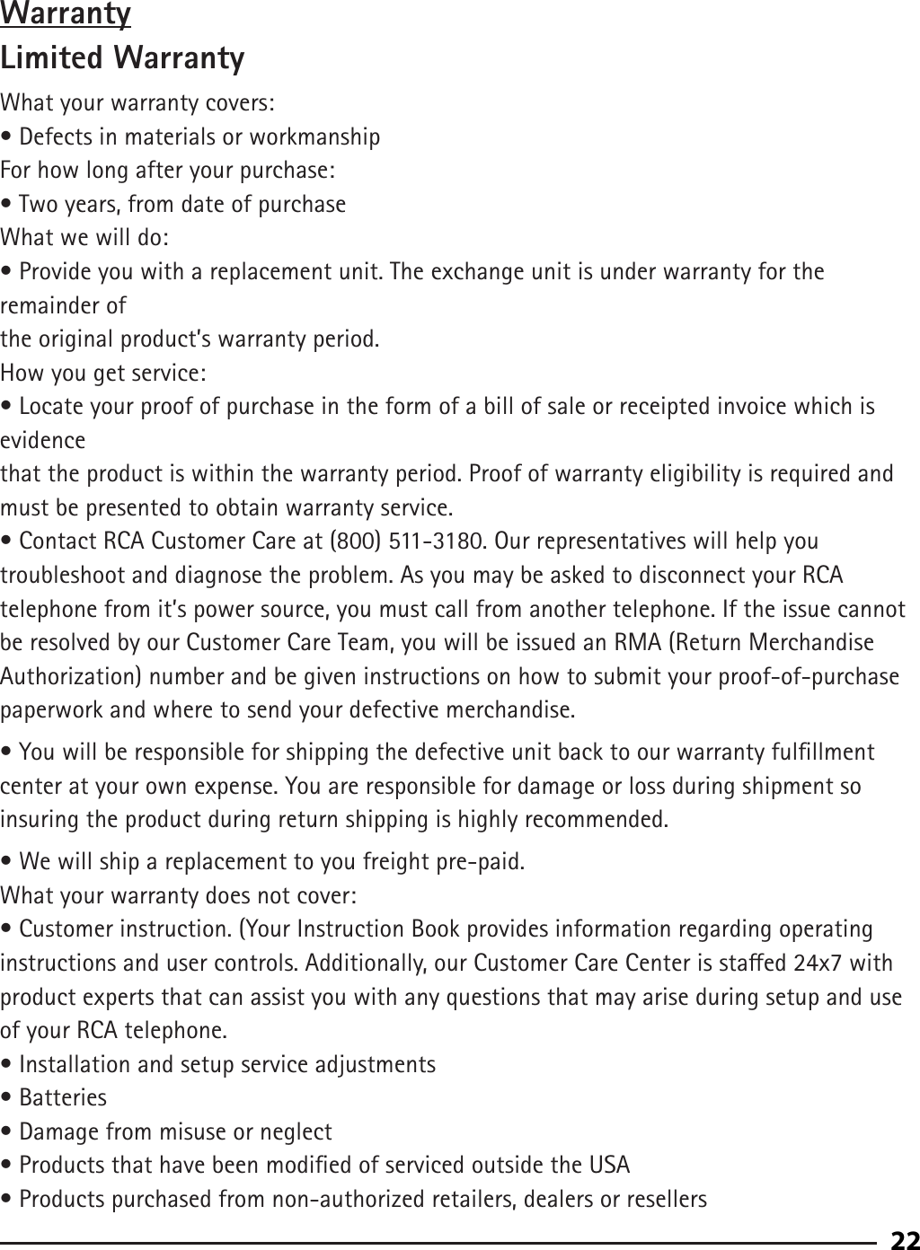 92WarrantyLimited WarrantyWhat your warranty covers:• Defects in materials or workmanshipFor how long after your purchase:• Two years, from date of purchaseWhat we will do:• Provide you with a replacement unit. The exchange unit is under warranty for the remainder ofthe original product’s warranty period.How you get service:• Locate your proof of purchase in the form of a bill of sale or receipted invoice which is evidencethat the product is within the warranty period. Proof of warranty eligibility is required and must be presented to obtain warranty service.• Contact RCA Customer Care at (800) 511-3180. Our representatives will help you troubleshoot and diagnose the problem. As you may be asked to disconnect your RCA telephone from it’s power source, you must call from another telephone. If the issue cannot be resolved by our Customer Care Team, you will be issued an RMA (Return Merchandise Authorization) number and be given instructions on how to submit your proof-of-purchase paperwork and where to send your defective merchandise.• You will be responsible for shipping the defective unit back to our warranty fulllment center at your own expense. You are responsible for damage or loss during shipment so insuring the product during return shipping is highly recommended.• We will ship a replacement to you freight pre-paid.What your warranty does not cover:• Customer instruction. (Your Instruction Book provides information regarding operatinginstructions and user controls. Additionally, our Customer Care Center is staed 24x7 withproduct experts that can assist you with any questions that may arise during setup and use of your RCA telephone.• Installation and setup service adjustments• Batteries• Damage from misuse or neglect• Products that have been modied of serviced outside the USA• Products purchased from non-authorized retailers, dealers or resellers22