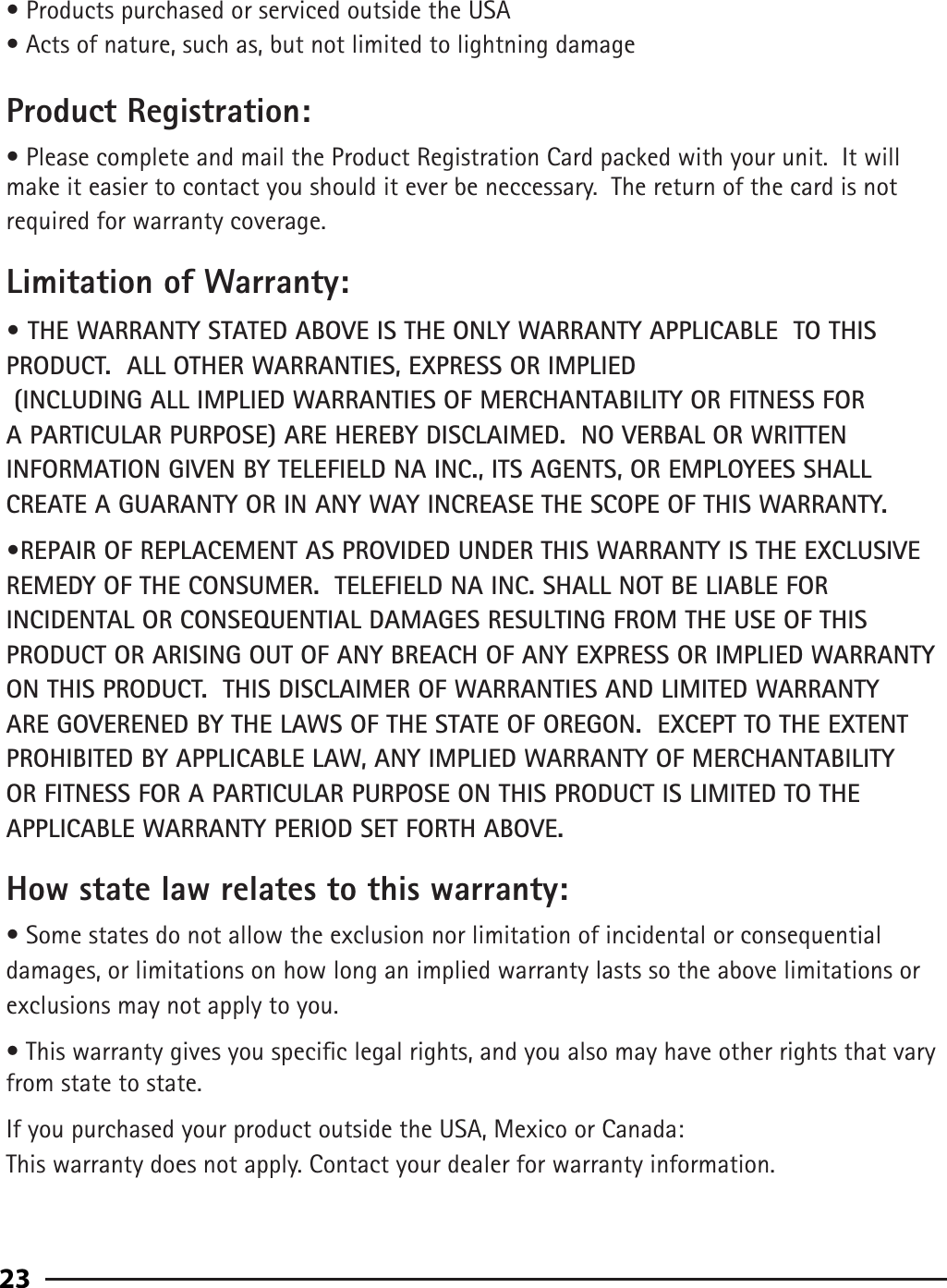 93• Products purchased or serviced outside the USA• Acts of nature, such as, but not limited to lightning damageProduct Registration:• Please complete and mail the Product Registration Card packed with your unit.  It will make it easier to contact you should it ever be neccessary.  The return of the card is not required for warranty coverage.Limitation of Warranty:• THE WARRANTY STATED ABOVE IS THE ONLY WARRANTY APPLICABLE  TO THIS PRODUCT.  ALL OTHER WARRANTIES, EXPRESS OR IMPLIED     (INCLUDING ALL IMPLIED WARRANTIES OF MERCHANTABILITY OR FITNESS FOR A PARTICULAR PURPOSE) ARE HEREBY DISCLAIMED.  NO VERBAL OR WRITTEN INFORMATION GIVEN BY TELEFIELD NA INC., ITS AGENTS, OR EMPLOYEES SHALL CREATE A GUARANTY OR IN ANY WAY INCREASE THE SCOPE OF THIS WARRANTY.•REPAIR OF REPLACEMENT AS PROVIDED UNDER THIS WARRANTY IS THE EXCLUSIVE REMEDY OF THE CONSUMER.  TELEFIELD NA INC. SHALL NOT BE LIABLE FOR INCIDENTAL OR CONSEQUENTIAL DAMAGES RESULTING FROM THE USE OF THIS PRODUCT OR ARISING OUT OF ANY BREACH OF ANY EXPRESS OR IMPLIED WARRANTY ON THIS PRODUCT.  THIS DISCLAIMER OF WARRANTIES AND LIMITED WARRANTY ARE GOVERENED BY THE LAWS OF THE STATE OF OREGON.  EXCEPT TO THE EXTENT PROHIBITED BY APPLICABLE LAW, ANY IMPLIED WARRANTY OF MERCHANTABILITY OR FITNESS FOR A PARTICULAR PURPOSE ON THIS PRODUCT IS LIMITED TO THE APPLICABLE WARRANTY PERIOD SET FORTH ABOVE.How state law relates to this warranty:• Some states do not allow the exclusion nor limitation of incidental or consequential damages, or limitations on how long an implied warranty lasts so the above limitations or exclusions may not apply to you.• This warranty gives you specic legal rights, and you also may have other rights that vary from state to state.If you purchased your product outside the USA, Mexico or Canada:This warranty does not apply. Contact your dealer for warranty information.23