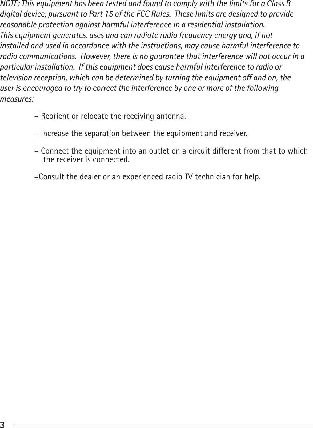 3NOTE: This equipment has been tested and found to comply with the limits for a Class B digital device, pursuant to Part 15 of the FCC Rules.  These limits are designed to provide reasonable protection against harmful interference in a residential installation. This equipment generates, uses and can radiate radio frequency energy and, if not installed and used in accordance with the instructions, may cause harmful interference to radio communications.  However, there is no guarantee that interference will not occur in a particular installation.  If this equipment does cause harmful interference to radio or television reception, which can be determined by turning the equipment o and on, the user is encouraged to try to correct the interference by one or more of the following measures:  – Reorient or relocate the receiving antenna.  – Increase the separation between the equipment and receiver.  – Connect the equipment into an outlet on a circuit dierent from that to which         the receiver is connected.  –Consult the dealer or an experienced radio TV technician for help.