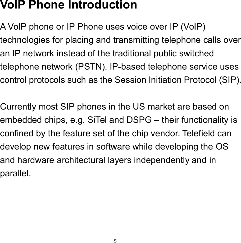 9R,3 3KRQH ,QWURGXFWLRQA VoIP phone or IP Phone uses voice over IP (VoIP)technologies for placing and transmitting telephone calls overan IP network instead of the traditional public switchedtelephone network (PSTN). IP-based telephone service usescontrol protocols such as the Session Initiation Protocol (SIP).Currently most SIP phones in the US market are based onembedded chips, e.g. SiTel and DSPG – their functionality isconfined by the feature set of the chip vendor. Telefield candevelop new features in software while developing the OSand hardware architectural layers independently and inparallel.