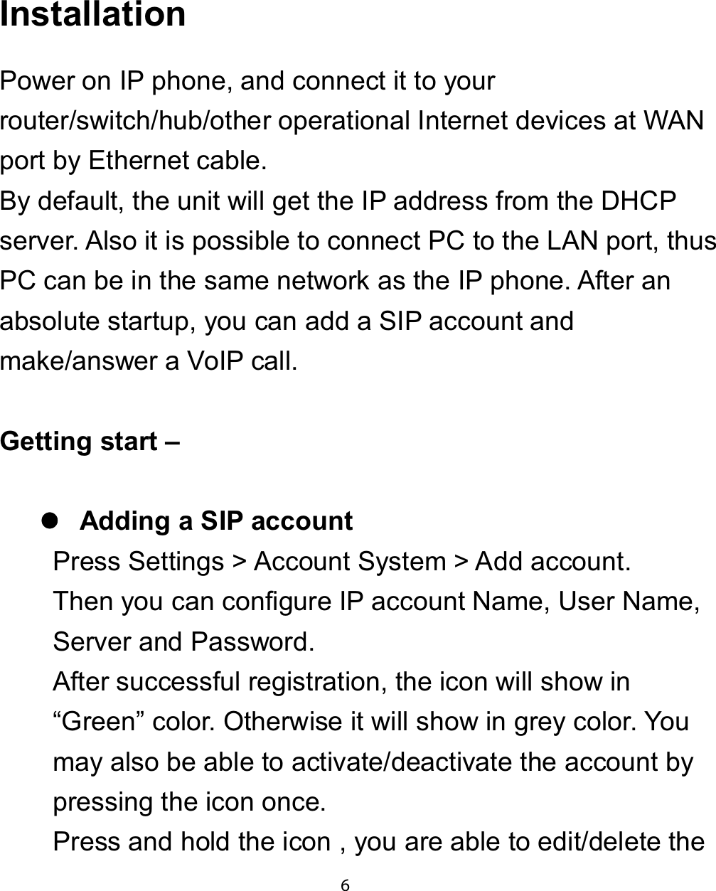 ,QVWDOODWLRQPower on IP phone, and connect it to yourrouter/switch/hub/other operational Internet devices at WANport by Ethernet cable.By default, the unit will get the IP address from the DHCPserver. Also it is possible to connect PC to the LAN port, thusPC can be in the same network as the IP phone. After anabsolute startup, you can add a SIP account andmake/answer a VoIP call.*HWWLQJ VWDUW ±zzzz$GGLQJ D 6,3 DFFRXQWPress Settings &gt; Account System &gt; Add account.Then you can configure IP account Name, User Name,Server and Password.After successful registration, the icon will show in“Green” color. Otherwise it will show in grey color. Youmay also be able to activate/deactivate the account bypressing the icon once.Press and hold the icon , you are able to edit/delete the