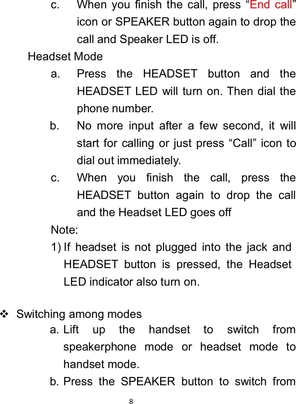 c. When you finish the call, press “End call”icon or SPEAKER button again to drop thecall and Speaker LED is off.Headset Modea. Press the HEADSET button and theHEADSET LED will turn on. Then dial thephone number.b. No more input after a few second, it willstart for calling or just press “Call” icon todial out immediately.c. When you finish the call, press theHEADSET button again to drop the calland the Headset LED goes offNote:1) If headset is not plugged into the jack andHEADSET button is pressed, the HeadsetLED indicator also turn on.Switching among modesa. Lift up the handset to switch fromspeakerphone mode or headset mode tohandset mode.b. Press the SPEAKER button to switch from