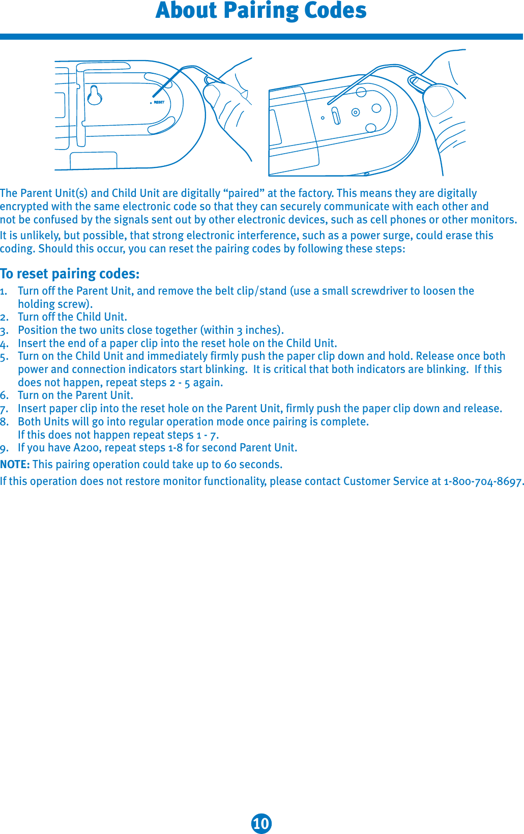 10About Pairing CodesThe Parent Unit(s) and Child Unit are digitally “paired” at the factory. This means they are digitally encrypted with the same electronic code so that they can securely communicate with each other and not be confused by the signals sent out by other electronic devices, such as cell phones or other monitors.It is unlikely, but possible, that strong electronic interference, such as a power surge, could erase this coding. Should this occur, you can reset the pairing codes by following these steps:To reset pairing codes:1. Turn off the Parent Unit, and remove the belt clip/stand (use a small screwdriver to loosen the holding screw).2. Turn off the Child Unit.3. Position the two units close together (within 3 inches).4. Insert the end of a paper clip into the reset hole on the Child Unit. 5. Turn on the Child Unit and immediately firmly push the paper clip down and hold. Release once both power and connection indicators start blinking.  It is critical that both indicators are blinking.  If this does not happen, repeat steps 2 - 5 again. 6. Turn on the Parent Unit.7. Insert paper clip into the reset hole on the Parent Unit, firmly push the paper clip down and release.8. Both Units will go into regular operation mode once pairing is complete. If this does not happen repeat steps 1 - 7.9. If you have A200, repeat steps 1-8 for second Parent Unit.NOTE: This pairing operation could take up to 60 seconds.If this operation does not restore monitor functionality, please contact Customer Service at 1-800-704-8697.RESET