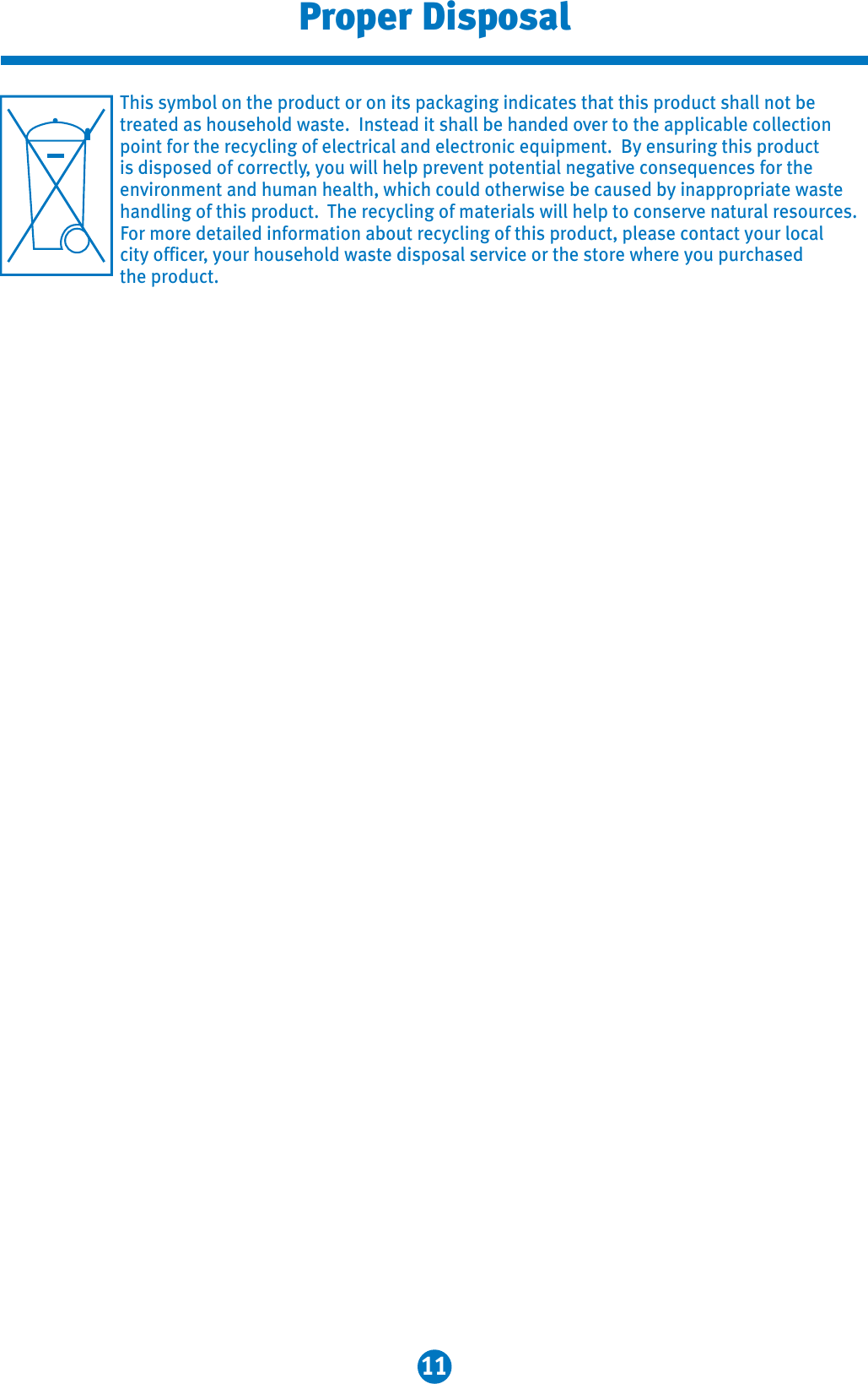 11Proper DisposalThis symbol on the product or on its packaging indicates that this product shall not be treated as household waste.  Instead it shall be handed over to the applicable collectionpoint for the recycling of electrical and electronic equipment.  By ensuring this product is disposed of correctly, you will help prevent potential negative consequences for the environment and human health, which could otherwise be caused by inappropriate waste handling of this product. The recycling of materials will help to conserve natural resources. For more detailed information about recycling of this product, please contact your localcity officer, your household waste disposal service or the store where you purchased the product. 