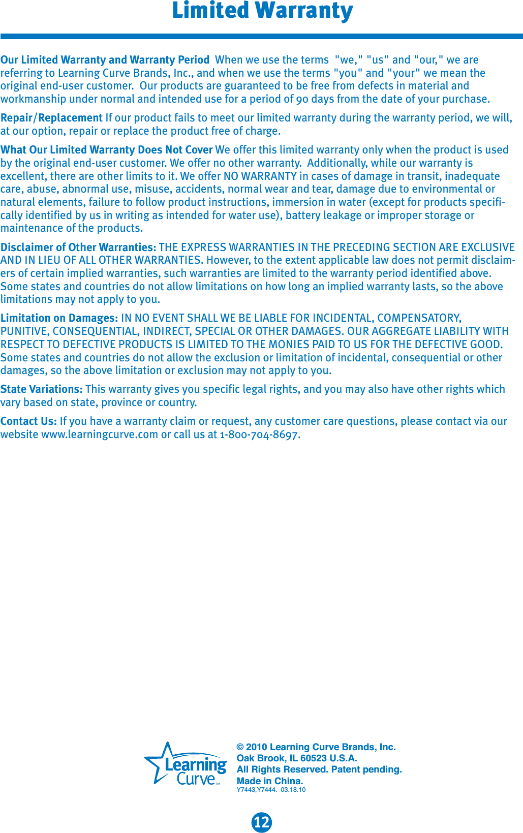 12Limited WarrantyOur Limited Warranty and Warranty Period When we use the terms  &quot;we,&quot; &quot;us&quot; and &quot;our,&quot; we are referring to Learning Curve Brands, Inc., and when we use the terms &quot;you&quot; and &quot;your&quot; we mean the original end-user customer.  Our products are guaranteed to be free from defects in material and workmanship under normal and intended use for a period of 90 days from the date of your purchase. Repair/Replacement If our product fails to meet our limited warranty during the warranty period, we will, at our option, repair or replace the product free of charge.What Our Limited Warranty Does Not Cover We offer this limited warranty only when the product is used by the original end-user customer. We offer no other warranty.  Additionally, while our warranty is excellent, there are other limits to it. We offer NO WARRANTY in cases of damage in transit, inadequate care, abuse, abnormal use, misuse, accidents, normal wear and tear, damage due to environmental or natural elements, failure to follow product instructions, immersion in water (except for products specifi-cally identified by us in writing as intended for water use), battery leakage or improper storage or maintenance of the products.Disclaimer of Other Warranties: THE EXPRESS WARRANTIES IN THE PRECEDING SECTION ARE EXCLUSIVEAND IN LIEU OF ALL OTHER WARRANTIES. However, to the extent applicable law does not permit disclaim-ers of certain implied warranties, such warranties are limited to the warranty period identified above.Some states and countries do not allow limitations on how long an implied warranty lasts, so the abovelimitations may not apply to you.Limitation on Damages: IN NO EVENT SHALL WE BE LIABLE FOR INCIDENTAL, COMPENSATORY,PUNITIVE, CONSEQUENTIAL, INDIRECT, SPECIAL OR OTHER DAMAGES. OUR AGGREGATE LIABILITY WITHRESPECT TO DEFECTIVE PRODUCTS IS LIMITED TO THE MONIES PAID TO US FOR THE DEFECTIVE GOOD. Some states and countries do not allow the exclusion or limitation of incidental, consequential or other damages, so the above limitation or exclusion may not apply to you. State Variations: This warranty gives you specific legal rights, and you may also have other rights which vary based on state, province or country.Contact Us: If you have a warranty claim or request, any customer care questions, please contact via our website www.learningcurve.com or call us at 1-800-704-8697.© 2010 Learning Curve Brands, Inc.Oak Brook, IL 60523 U.S.A.All Rights Reserved. Patent pending.Made in China.Y7443,Y7444.  03.18.10