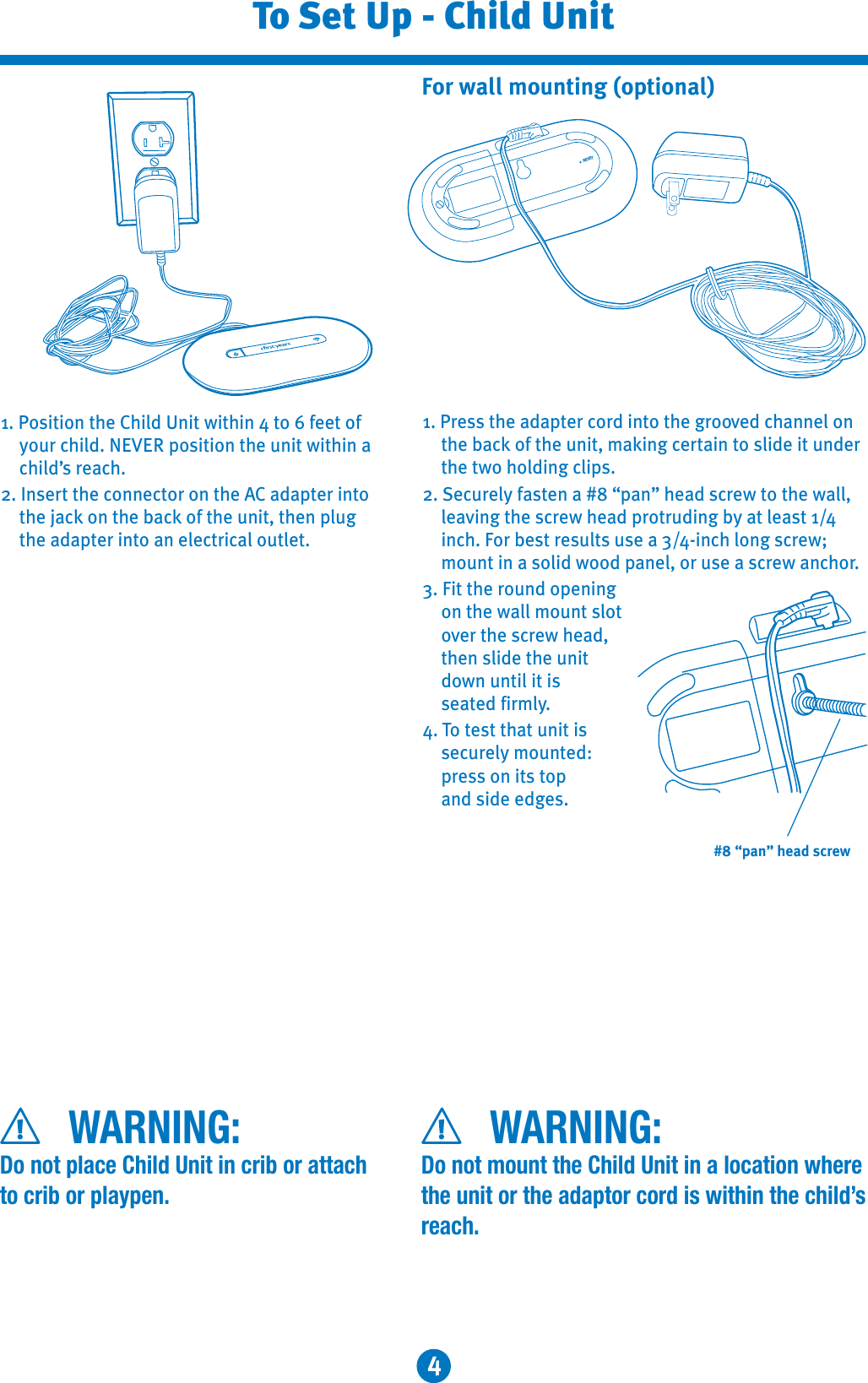 4To Set Up - Child Unit1. Position the Child Unit within 4 to 6 feet of your child. NEVER position the unit within a child’s reach.2. Insert the connector on the AC adapter into the jack on the back of the unit, then plug the adapter into an electrical outlet.1. Press the adapter cord into the grooved channel on the back of the unit, making certain to slide it under the two holding clips. 2. Securely fasten a #8 “pan” head screw to the wall, leaving the screw head protruding by at least 1/4inch. For best results use a 3/4-inch long screw; mount in a solid wood panel, or use a screw anchor.3. Fit the round opening on the wall mount slot over the screw head, then slide the unit down until it is seated firmly.4. To test that unit is securely mounted: press on its top and side edges.For wall mounting (optional)RESET#8 “pan” head screwWARNING:Do not place Child Unit in crib or attach to crib or playpen.WARNING:Do not mount the Child Unit in a location where the unit or the adaptor cord is within the child’sreach.