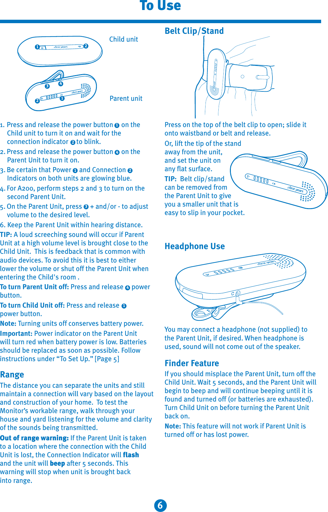 6To UsePress on the top of the belt clip to open; slide it onto waistband or belt and release.Or, lift the tip of the stand away from the unit, and set the unit on any flat surface.TIP:  Belt clip/stand can be removed from the Parent Unit to giveyou a smaller unit that is easy to slip in your pocket.Belt Clip/StandYou may connect a headphone (not supplied) to the Parent Unit, if desired. When headphone is used, sound will not come out of the speaker.Finder FeatureIf you should misplace the Parent Unit, turn off the Child Unit. Wait 5 seconds, and the Parent Unit will begin to beep and will continue beeping until it is found and turned off (or batteries are exhausted). Turn Child Unit on before turning the Parent Unit back on.Note: This feature will not work if Parent Unit is turned off or has lost power.411. Press and release the power button     on the Child unit to turn it on and wait for the connection indicator     to blink.2. Press and release the power button     on the Parent Unit to turn it on.3. Be certain that Power     and ConnectionIndicators on both units are glowing blue.4. For A200, perform steps 2 and 3 to turn on the second Parent Unit.5. On the Parent Unit, press     + and/or - to adjust volume to the desired level.6. Keep the Parent Unit within hearing distance.TIP: A loud screeching sound will occur if ParentUnit at a high volume level is brought close to the Child Unit. This is feedback that is common with audio devices. To avoid this it is best to either lower the volume or shut off the Parent Unit when entering the Child&apos;s room .To turn Parent Unit off: Press and release     powerbutton.To turn Child Unit off: Press and release power button.Note: Turning units off conserves battery power.Important: Power indicator on the Parent Unit will turn red when battery power is low. Batteries should be replaced as soon as possible. Followinstructions under “To Set Up.” [Page 5]RangeThe distance you can separate the units and still maintain a connection will vary based on the layoutand construction of your home. To test the Monitor’s workable range, walk through your house and yard listening for the volume and clarity of the sounds being transmitted. Out of range warning: If the Parent Unit is taken to a location where the connection with the Child Unit is lost, the Connection Indicator will flashand the unit will beep after 5 seconds. Thiswarning will stop when unit is brought back into range.322Parent unitChild unitHeadphone Use443221111