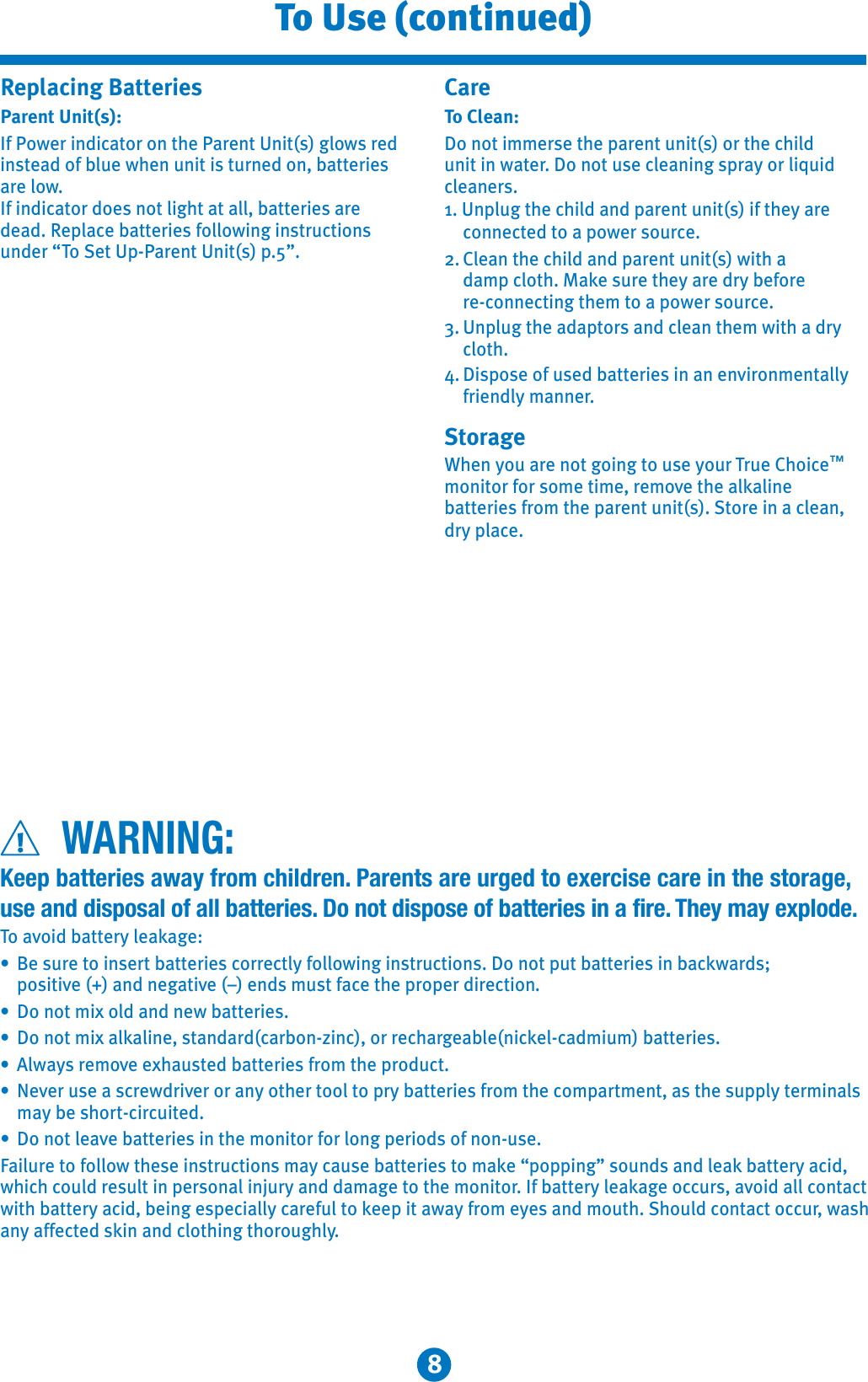 8To Use (continued)Replacing Batteries Parent Unit(s):If Power indicator on the Parent Unit(s) glows red instead of blue when unit is turned on, batteries are low.If indicator does not light at all, batteries are dead. Replace batteries following instructions under “To Set Up-Parent Unit(s) p.5”.CareTo Clean:Do not immerse the parent unit(s) or the child unit in water. Do not use cleaning spray or liquid cleaners.1. Unplug the child and parent unit(s) if they are connected to a power source.2. Clean the child and parent unit(s) with a damp cloth. Make sure they are dry before re-connecting them to a power source.3. Unplug the adaptors and clean them with a dry cloth.4. Dispose of used batteries in an environmentally friendly manner.StorageWhen you are not going to use your True Choice™monitor for some time, remove the alkaline batteries from the parent unit(s). Store in a clean, dry place. WARNING:Keep batteries away from children. Parents are urged to exercise care in the storage,use and disposal of all batteries. Do not dispose of batteries in a fire. They may explode.To avoid battery leakage:9Be sure to insert batteries correctly following instructions. Do not put batteries in backwards; positive (+) and negative (–) ends must face the proper direction.9Do not mix old and new batteries.9Do not mix alkaline, standard(carbon-zinc), or rechargeable(nickel-cadmium) batteries.9Always remove exhausted batteries from the product.9Never use a screwdriver or any other tool to pry batteries from the compartment, as the supply terminals may be short-circuited.9Do not leave batteries in the monitor for long periods of non-use.Failure to follow these instructions may cause batteries to make “popping” sounds and leak battery acid, which could result in personal injury and damage to the monitor. If battery leakage occurs, avoid all contact with battery acid, being especially careful to keep it away from eyes and mouth. Should contact occur, wash any affected skin and clothing thoroughly.