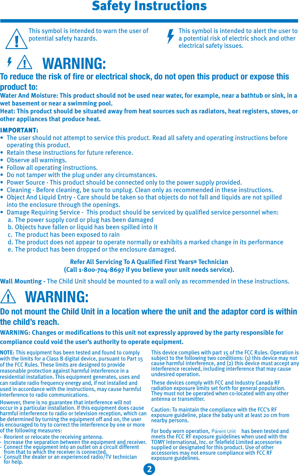 2This symbol is intended to warn the user of potential safety hazards.This symbol is intended to alert the user to a potential risk of electric shock and other electrical safety issues.WARNING:To reduce the risk of fire or electrical shock, do not open this product or expose this product to:Water And Moisture: This product should not be used near water, for example, near a bathtub or sink, in a wet basement or near a swimming pool.Heat: This product should be situated away from heat sources such as radiators, heat registers, stoves, orother appliances that produce heat.IMPORTANT:: The user should not attempt to service this product. Read all safety and operating instructions before operating this product.: Retain these instructions for future reference.: Observe all warnings.: Follow all operating instructions.: Do not tamper with the plug under any circumstances.: Power Source - This product should be connected only to the power supply provided.: Cleaning - Before cleaning, be sure to unplug. Clean only as recommended in these instructions.: Object And Liquid Entry - Care should be taken so that objects do not fall and liquids are not spilled into the enclosure through the openings.: Damage Requiring Service - This product should be serviced by qualified service personnel when:a. The power supply cord or plug has been damagedb. Objects have fallen or liquid has been spilled into itc. The product has been exposed to raind. The product does not appear to operate normally or exhibits a marked change in its performancee. The product has been dropped or the enclosure damaged.Refer All Servicing To A Qualified First Years® Technician(Call 1-800-704-8697 if you believe your unit needs service).Wall Mounting - The Child Unit should be mounted to a wall only as recommended in these instructions.WARNING:Do not mount the Child Unit in a location where the unit and the adaptor cord is within the child’s reach.WARNING: Changes or modifications to this unit not expressly approved by the party responsible for compliance could void the user’s authority to operate equipment.Safety InstructionsNOTE: This equipment has been tested and found to comply with the limits for a Class B digital device, pursuant to Part 15 of the FCC Rules. These limits are designed to providereasonable protection against harmful interference in a residential installation. This equipment generates, uses and can radiate radio frequency energy and, if not installed and used in accordance with the instructions, may cause harmful interference to radio communications.However, there is no guarantee that interference will not occur in a particular installation. If this equipment does cause harmful interference to radio or television reception, which can be determined by turning the equipment off and on, the useris encouraged to try to correct the interference by one or more of the following measures:- Reorient or relocate the receiving antenna.- Increase the separation between the equipment and receiver.- Connect the equipment into an outlet on a circuit different from that to which the receiver is connected.- Consult the dealer or an experienced radio/TV technician for help.This device complies with part 15 of the FCC Rules. Operation is subject to the following two conditions: (1) this device may not cause harmful interference, and (2) this device must accept any interference received, including interference that may cause undesired operation.These devices comply with FCC and Industry Canada RF radiation exposure limits set forth for general population. They must not be operated when co-located with any other antenna or transmitter.Caution: To maintain the compliance with the FCC’s RF exposure guideline, place the baby unit at least 20 cm from nearby persons. For body worn operation, this handset has been tested and meets the FCC RF exposure guidelines when used with the TOMY International, Inc. or Telefield Limited accessories supplied or designated for this product. Use of other accessories may not ensure compliance with FCC RF exposure guidelines.Parent Unit