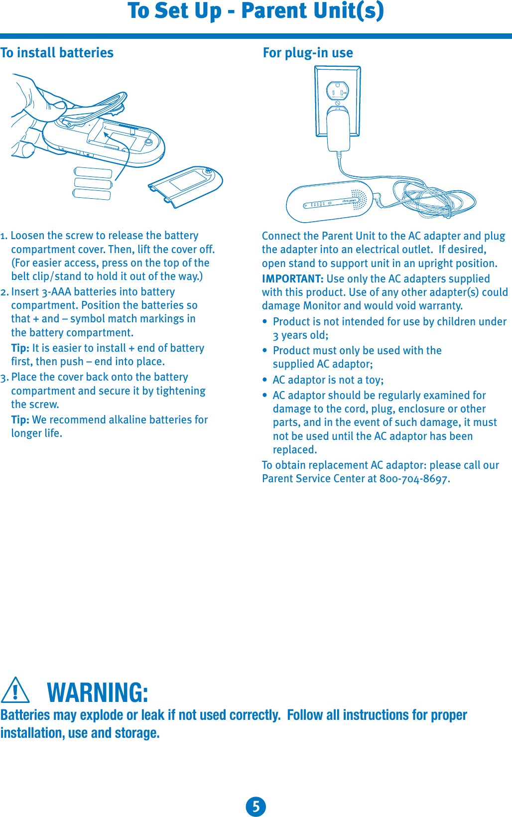 5To Set Up - Parent Unit(s)1. Loosen the screw to release the battery compartment cover. Then, lift the cover off.(For easier access, press on the top of the belt clip/stand to hold it out of the way.)2. Insert 3-AAA batteries into battery compartment. Position the batteries so that + and – symbol match markings in the battery compartment.Tip: It is easier to install + end of battery first, then push – end into place.3. Place the cover back onto the battery compartment and secure it by tightening the screw.Tip: We recommend alkaline batteries for longer life. To install batteries For plug-in useConnect the Parent Unit to the AC adapter and plug the adapter into an electrical outlet.  If desired, open stand to support unit in an upright position.IMPORTANT: Use only the AC adapters supplied with this product. Use of any other adapter(s) could damage Monitor and would void warranty.7 Product is not intended for use by children under 3 years old;7 Product must only be used with thesupplied AC adaptor;7 AC adaptor is not a toy;7 AC adaptor should be regularly examined fordamage to the cord, plug, enclosure or otherparts, and in the event of such damage, it must not be used until the AC adaptor has been replaced.To obtain replacement AC adaptor: please call our Parent Service Center at 800-704-8697.WARNING:Batteries may explode or leak if not used correctly.  Follow all instructions for proper installation, use and storage.