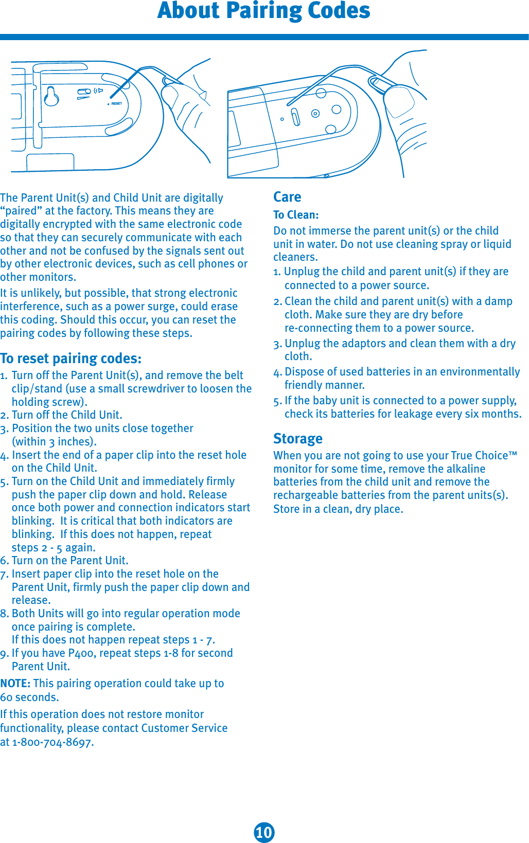 10About Pairing CodesThe Parent Unit(s) and Child Unit are digitally “paired” at the factory. This means they are digitally encrypted with the same electronic code so that they can securely communicate with each other and not be confused by the signals sent out by other electronic devices, such as cell phones or other monitors.It is unlikely, but possible, that strong electronicinterference, such as a power surge, could erase this coding. Should this occur, you can reset the pairing codes by following these steps.To reset pairing codes:1. Turn off the Parent Unit(s), and remove the belt clip/stand (use a small screwdriver to loosen the holding screw).2. Turn off the Child Unit.3. Position the two units close together (within 3 inches).4. Insert the end of a paper clip into the reset hole on the Child Unit. 5. Turn on the Child Unit and immediately firmly push the paper clip down and hold. Releaseonce both power and connection indicators startblinking.  It is critical that both indicators are blinking.  If this does not happen, repeat steps 2 - 5 again. 6. Turn on the Parent Unit.7. Insert paper clip into the reset hole on the Parent Unit, firmly push the paper clip down and  release.8. Both Units will go into regular operation mode once pairing is complete. If this does not happen repeat steps 1 - 7.9. If you have P400, repeat steps 1-8 for second Parent Unit.NOTE: This pairing operation could take up to 60 seconds.If this operation does not restore monitor functionality, please contact Customer Serviceat 1-800-704-8697.CareTo Clean:Do not immerse the parent unit(s) or the child unit in water. Do not use cleaning spray or liquid cleaners.1. Unplug the child and parent unit(s) if they are connected to a power source.2. Clean the child and parent unit(s) with a damp cloth. Make sure they are dry before re-connecting them to a power source.3. Unplug the adaptors and clean them with a dry cloth.4. Dispose of used batteries in an environmentally friendly manner.5. If the baby unit is connected to a power supply,check its batteries for leakage every six months.StorageWhen you are not going to use your True Choice™monitor for some time, remove the alkaline batteries from the child unit and remove the rechargeable batteries from the parent units(s). Store in a clean, dry place. 