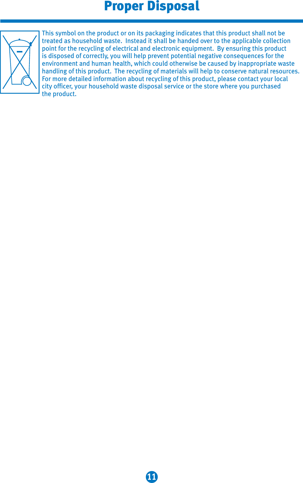 11Proper DisposalThis symbol on the product or on its packaging indicates that this product shall not be treated as household waste.  Instead it shall be handed over to the applicable collectionpoint for the recycling of electrical and electronic equipment.  By ensuring this product is disposed of correctly, you will help prevent potential negative consequences for the environment and human health, which could otherwise be caused by inappropriate waste handling of this product. The recycling of materials will help to conserve natural resources. For more detailed information about recycling of this product, please contact your localcity officer, your household waste disposal service or the store where you purchased the product. 