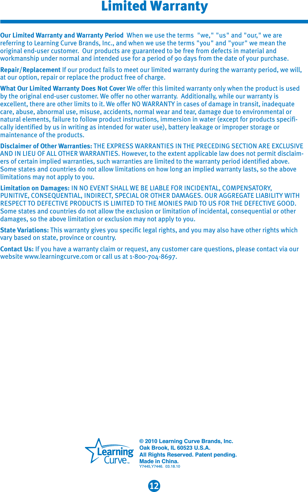 12Limited WarrantyOur Limited Warranty and Warranty Period When we use the terms  &quot;we,&quot; &quot;us&quot; and &quot;our,&quot; we are referring to Learning Curve Brands, Inc., and when we use the terms &quot;you&quot; and &quot;your&quot; we mean the original end-user customer.  Our products are guaranteed to be free from defects in material and workmanship under normal and intended use for a period of 90 days from the date of your purchase. Repair/Replacement If our product fails to meet our limited warranty during the warranty period, we will, at our option, repair or replace the product free of charge.What Our Limited Warranty Does Not Cover We offer this limited warranty only when the product is used by the original end-user customer. We offer no other warranty.  Additionally, while our warranty is excellent, there are other limits to it. We offer NO WARRANTY in cases of damage in transit, inadequate care, abuse, abnormal use, misuse, accidents, normal wear and tear, damage due to environmental or natural elements, failure to follow product instructions, immersion in water (except for products specifi-cally identified by us in writing as intended for water use), battery leakage or improper storage or maintenance of the products.Disclaimer of Other Warranties: THE EXPRESS WARRANTIES IN THE PRECEDING SECTION ARE EXCLUSIVEAND IN LIEU OF ALL OTHER WARRANTIES. However, to the extent applicable law does not permit disclaim-ers of certain implied warranties, such warranties are limited to the warranty period identified above.Some states and countries do not allow limitations on how long an implied warranty lasts, so the abovelimitations may not apply to you.Limitation on Damages: IN NO EVENT SHALL WE BE LIABLE FOR INCIDENTAL, COMPENSATORY,PUNITIVE, CONSEQUENTIAL, INDIRECT, SPECIAL OR OTHER DAMAGES. OUR AGGREGATE LIABILITY WITHRESPECT TO DEFECTIVE PRODUCTS IS LIMITED TO THE MONIES PAID TO US FOR THE DEFECTIVE GOOD. Some states and countries do not allow the exclusion or limitation of incidental, consequential or other damages, so the above limitation or exclusion may not apply to you. State Variations: This warranty gives you specific legal rights, and you may also have other rights which vary based on state, province or country.Contact Us: If you have a warranty claim or request, any customer care questions, please contact via our website www.learningcurve.com or call us at 1-800-704-8697.© 2010 Learning Curve Brands, Inc.Oak Brook, IL 60523 U.S.A.All Rights Reserved. Patent pending.Made in China.Y7445,Y7446.  03.18.10