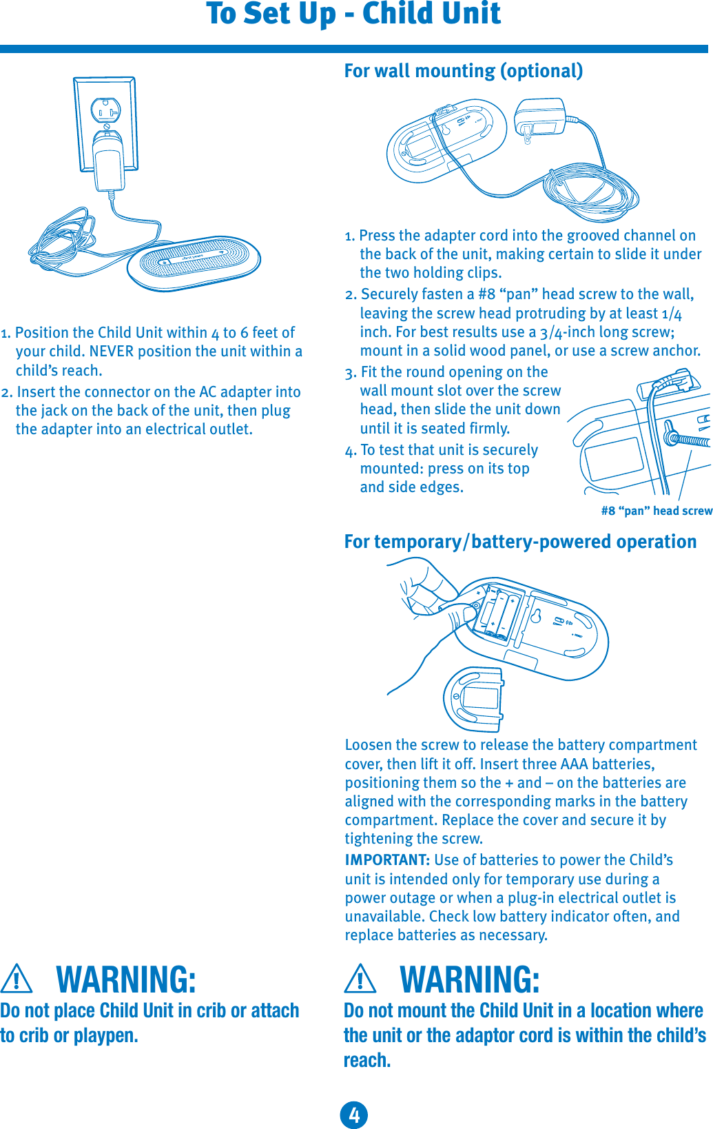 4To Set Up - Child UnitWARNING:Do not place Child Unit in crib or attach to crib or playpen.WARNING:Do not mount the Child Unit in a location where the unit or the adaptor cord is within the child’sreach.1. Position the Child Unit within 4 to 6 feet of your child. NEVER position the unit within a child’s reach.2. Insert the connector on the AC adapter into the jack on the back of the unit, then plug the adapter into an electrical outlet.1. Press the adapter cord into the grooved channel on the back of the unit, making certain to slide it under the two holding clips. 2. Securely fasten a #8 “pan” head screw to the wall, leaving the screw head protruding by at least 1/4inch. For best results use a 3/4-inch long screw; mount in a solid wood panel, or use a screw anchor.3. Fit the round opening on the wall mount slot over the screw head, then slide the unit downuntil it is seated firmly.4. To test that unit is securely mounted: press on its top and side edges.Loosen the screw to release the battery compartmentcover, then lift it off. Insert three AAA batteries, positioning them so the + and – on the batteries are aligned with the corresponding marks in the battery compartment. Replace the cover and secure it bytightening the screw.IMPORTANT: Use of batteries to power the Child’sunit is intended only for temporary use during a power outage or when a plug-in electrical outlet is unavailable. Check low battery indicator often, and replace batteries as necessary.For wall mounting (optional)For temporary/battery-powered operation+++---#8 “pan” head screw