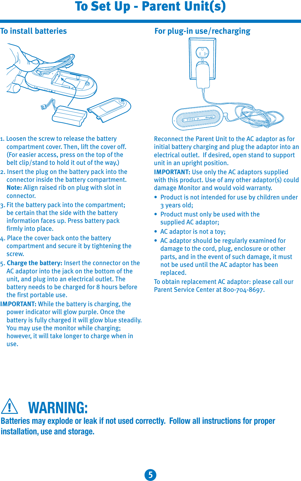 5To Set Up - Parent Unit(s)1. Loosen the screw to release the battery compartment cover. Then, lift the cover off.(For easier access, press on the top of the belt clip/stand to hold it out of the way.)2. Insert the plug on the battery pack into the connector inside the battery compartment.Note: Align raised rib on plug with slot in connector.3. Fit the battery pack into the compartment;be certain that the side with the battery information faces up. Press battery pack firmly into place.4. Place the cover back onto the battery compartment and secure it by tightening the screw.5. Charge the battery: Insert the connector on the AC adaptor into the jack on the bottom of the unit, and plug into an electrical outlet. Thebattery needs to be charged for 8 hours before the first portable use.IMPORTANT: While the battery is charging, the power indicator will glow purple. Once the battery is fully charged it will glow blue steadily.You may use the monitor while charging;however, it will take longer to charge when in use.To install batteries For plug-in use/rechargingReconnect the Parent Unit to the AC adaptor as for initial battery charging and plug the adaptor into an electrical outlet.  If desired, open stand to supportunit in an upright position.IMPORTANT: Use only the AC adaptors supplied with this product. Use of any other adaptor(s) could damage Monitor and would void warranty.: Product is not intended for use by children under 3 years old;: Product must only be used with thesupplied AC adaptor;: AC adaptor is not a toy;: AC adaptor should be regularly examined fordamage to the cord, plug, enclosure or otherparts, and in the event of such damage, it must not be used until the AC adaptor has been replaced.To obtain replacement AC adaptor: please call our Parent Service Center at 800-704-8697.WARNING:Batteries may explode or leak if not used correctly.  Follow all instructions for proper installation, use and storage.