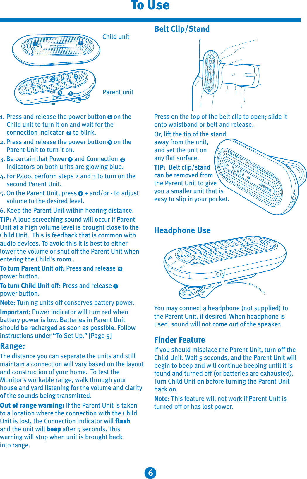 6To UsePress on the top of the belt clip to open; slide it onto waistband or belt and release.Or, lift the tip of the stand away from the unit, and set the unit on any flat surface.TIP:  Belt clip/stand can be removed from the Parent Unit to giveyou a smaller unit that is easy to slip in your pocket.Belt Clip/StandYou may connect a headphone (not supplied) to the Parent Unit, if desired. When headphone is used, sound will not come out of the speaker.Finder FeatureIf you should misplace the Parent Unit, turn off the Child Unit. Wait 5 seconds, and the Parent Unit will begin to beep and will continue beeping until it is found and turned off (or batteries are exhausted). Turn Child Unit on before turning the Parent Unit back on.Note: This feature will not work if Parent Unit is turned off or has lost power.DC6V411. Press and release the power button     on the Child unit to turn it on and wait for the connection indicator      to blink.2. Press and release the power button     on the Parent Unit to turn it on.3. Be certain that Power     and Connection Indicators on both units are glowing blue.4. For P400, perform steps 2 and 3 to turn on the second Parent Unit.5. On the Parent Unit, press     + and/or - to adjust volume to the desired level.6. Keep the Parent Unit within hearing distance.TIP: A loud screeching sound will occur if ParentUnit at a high volume level is brought close to the Child Unit. This is feedback that is common with audio devices. To avoid this it is best to either lower the volume or shut off the Parent Unit when entering the Child&apos;s room .To turn Parent Unit off: Press and releasepower button.To turn Child Unit off: Press and release power button.Note: Turning units off conserves battery power.Important: Power indicator will turn red when battery power is low. Batteries in Parent Unit should be recharged as soon as possible. Followinstructions under “To Set Up.” [Page 5]Range:The distance you can separate the units and still maintain a connection will vary based on the layoutand construction of your home. To test the Monitor’s workable range, walk through your house and yard listening for the volume and clarity of the sounds being transmitted. Out of range warning: If the Parent Unit is taken to a location where the connection with the Child Unit is lost, the Connection Indicator will flashand the unit will beep after 5 seconds. Thiswarning will stop when unit is brought back into range.322144322111Parent unitChild unitHeadphone Use
