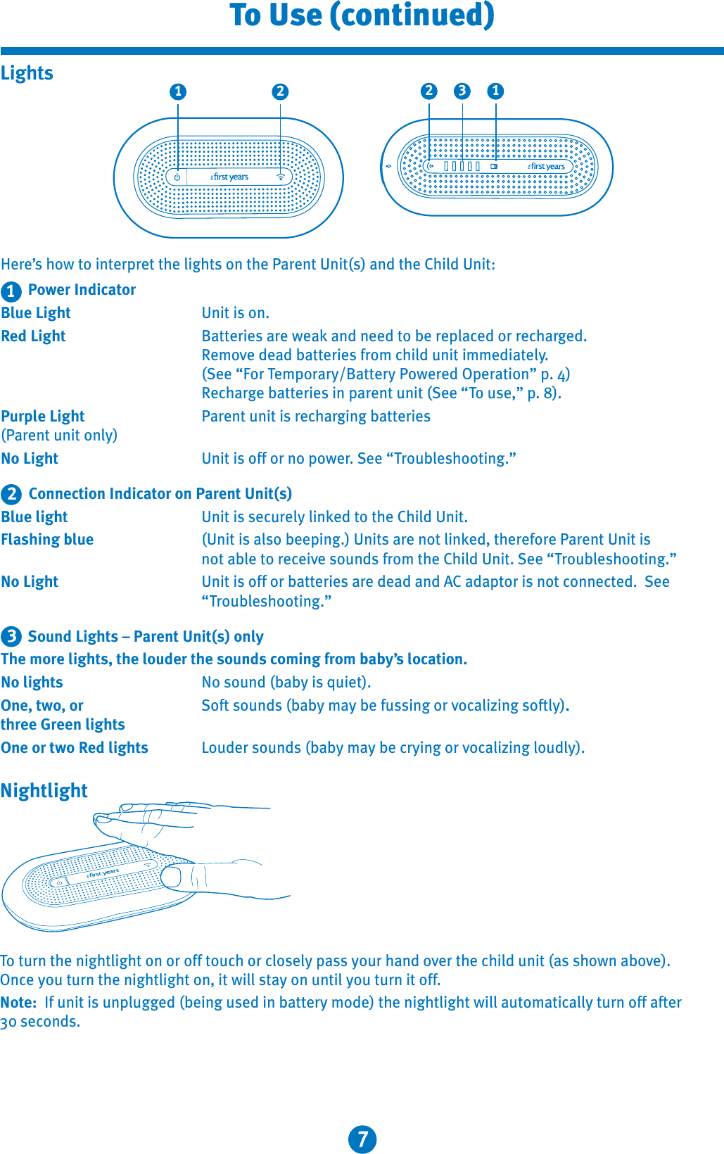 7To Use (continued)Here’s how to interpret the lights on the Parent Unit(s) and the Child Unit:Power IndicatorBlue Light  Unit is on.Red Light  Batteries are weak and need to be replaced or recharged.Remove dead batteries from child unit immediately.(See “For Temporary/Battery Powered Operation” p. 4)Recharge batteries in parent unit (See “To use,” p. 8).Purple Light Parent unit is recharging batteries (Parent unit only) No Light  Unit is off or no power. See “Troubleshooting.”Connection Indicator on Parent Unit(s)Blue light  Unit is securely linked to the Child Unit.Flashing blue  (Unit is also beeping.) Units are not linked, therefore Parent Unit is not able to receive sounds from the Child Unit. See “Troubleshooting.”No Light  Unit is off or batteries are dead and AC adaptor is not connected.  See “Troubleshooting.” Sound Lights – Parent Unit(s) onlyThe more lights, the louder the sounds coming from baby’s location.No lights  No sound (baby is quiet).One, two, or  Soft sounds (baby may be fussing or vocalizing softly).three Green lights One or two Red lights  Louder sounds (baby may be crying or vocalizing loudly).3211 2 132LightsTo turn the nightlight on or off touch or closely pass your hand over the child unit (as shown above).Once you turn the nightlight on, it will stay on until you turn it off.Note:  If unit is unplugged (being used in battery mode) the nightlight will automatically turn off after 30 seconds.Nightlight