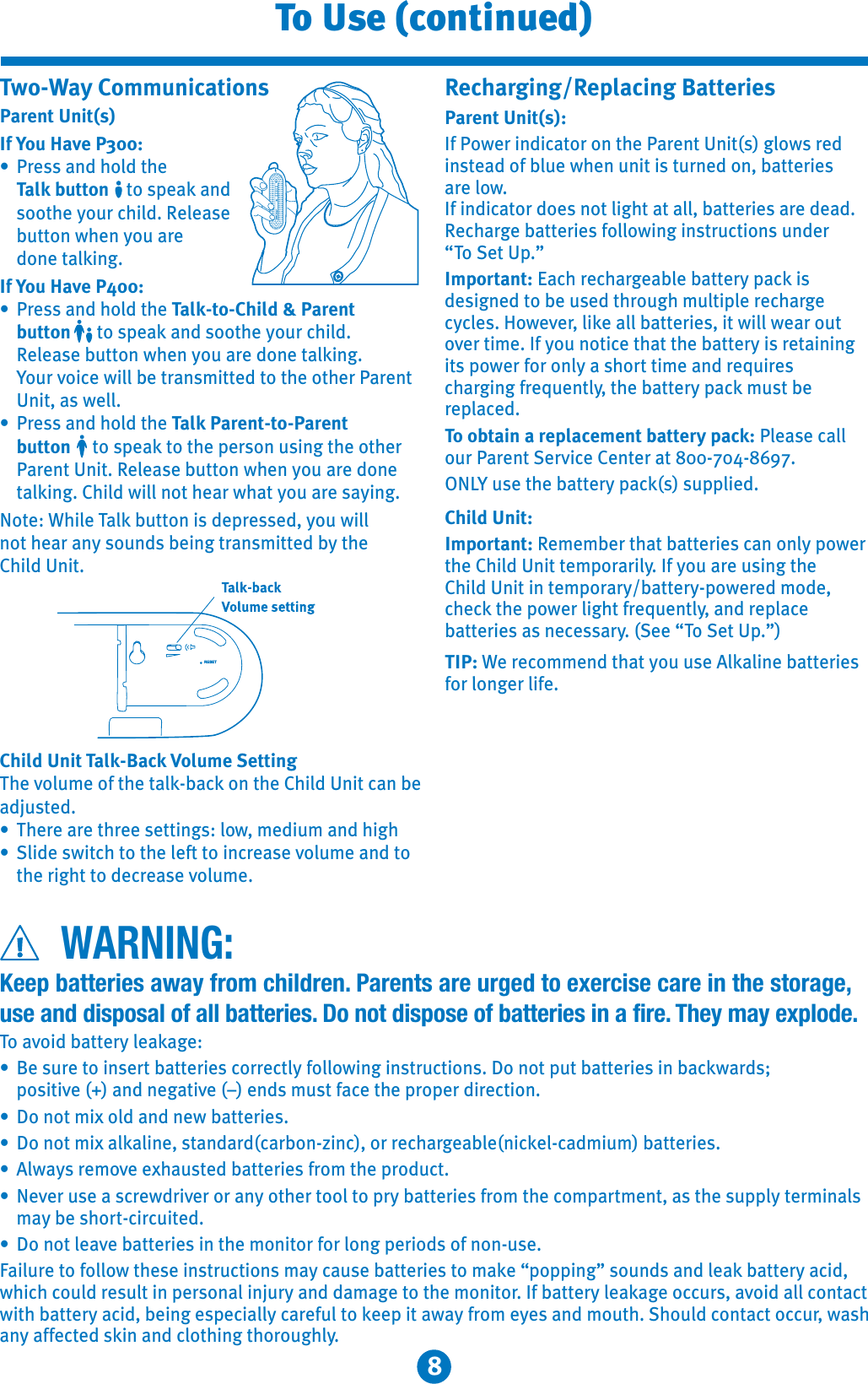 8To Use (continued)WARNING:Two-Way CommunicationsParent Unit(s)If You Have P300:7 /&quot;00+!%,)!1%&quot; Talk button 1,0-&quot;(+! 0,,1%&quot;5,2/ %&amp;)!&quot;)&quot;0&quot; 211,+4%&quot;+5,2/&quot; !,+&quot;1)(&amp;+$If You Have P400:7 /&quot;00+!%,)!1%&quot;Talk-to-Child &amp; Parentbutton 1,0-&quot;(+!0,,1%&quot;5,2/ %&amp;)! &quot;)&quot;0&quot;211,+4%&quot;+5,2/&quot;!,+&quot;1)(&amp;+$ ,2/3,&amp; &quot;4&amp;))&quot;1/+0*&amp;11&quot;!1,1%&quot;,1%&quot;//&quot;+1 +&amp;104&quot;))7 /&quot;00+!%,)!1%&quot;Talk Parent-to-Parentbutton 1,0-&quot;(1,1%&quot;-&quot;/0,+20&amp;+$1%&quot;,1%&quot;/ /&quot;+1+&amp;1&quot;)&quot;0&quot;211,+4%&quot;+5,2/&quot;!,+&quot; 1)(&amp;+$%&amp;)!4&amp;))+,1%&quot;/4%15,2/&quot;05&amp;+$,1&quot;%&amp;)&quot;T)(211,+&amp;0!&quot;-/&quot;00&quot;!5,24&amp;))+,1%&quot;/+50,2+!0&quot;&amp;+$1/+0*&amp;11&quot;!51%&quot;%&amp;)!+&amp;1Child Unit Talk-Back Volume Setting%&quot;3,)2*&quot;,#1%&quot;1)( (,+1%&quot;%&amp;)!+&amp;1 +&quot;!&apos;201&quot;!7%&quot;/&quot;/&quot;1%/&quot;&quot;0&quot;11&amp;+$0),4*&quot;!&amp;2*+!%&amp;$%7)&amp;!&quot;04&amp;1 %1,1%&quot;)&quot;#11,&amp;+ /&quot;0&quot;3,)2*&quot;+!1, 1%&quot;/&amp;$%11,!&quot; /&quot;0&quot;3,)2*&quot;Recharging/Replacing Batteries Parent Unit(s):#,4&quot;/&amp;+!&amp; 1,/,+1%&quot;/&quot;+1+&amp;10$),40/&quot;!&amp;+01&quot;!,#)2&quot;4%&quot;+2+&amp;1&amp;012/+&quot;!,+11&quot;/&amp;&quot;0/&quot;),4#&amp;+!&amp; 1,/!,&quot;0+,1)&amp;$%11))11&quot;/&amp;&quot;0/&quot;!&quot;!&quot; %/$&quot;11&quot;/&amp;&quot;0#,)),4&amp;+$&amp;+01/2 1&amp;,+02+!&quot;/“T,&quot;1-8Important:  %/&quot; %/$&quot;)&quot;11&quot;/5- (&amp;0!&quot;0&amp;$+&quot;!1,&quot;20&quot;!1%/,2$%*2)1&amp;-)&quot;/&quot; %/$&quot; 5 )&quot;0,4&quot;3&quot;/)&amp;(&quot;))11&quot;/&amp;&quot;0&amp;14&amp;))4&quot;/,21,3&quot;/1&amp;*&quot;#5,2+,1&amp; &quot;1%11%&quot;11&quot;/5&amp;0/&quot;1&amp;+&amp;+$&amp;10-,4&quot;/#,/,+)50%,/11&amp;*&quot;+!/&quot;.2&amp;/&quot;0 %/$&amp;+$#/&quot;.2&quot;+1)51%&quot;11&quot;/5- (*201&quot;/&quot;-) &quot;!To obtain a replacement battery pack:)&quot;0&quot; )),2//&quot;+1&quot;/3&amp; &quot;&quot;+1&quot;/1ON20&quot;1%&quot;11&quot;/5- (002--)&amp;&quot;!Child Unit:Important:&quot;*&quot;*&quot;/1%111&quot;/&amp;&quot;0 +,+)5-,4&quot;/1%&quot;%&amp;)!+&amp;11&quot;*-,//&amp;)5#5,2/&quot;20&amp;+$1%&quot;%&amp;)!+&amp;1&amp;+1&quot;*-,//511&quot;/5-,4&quot;/&quot;!*,!&quot; %&quot; (1%&quot;-,4&quot;/)&amp;$%1#/&quot;.2&quot;+1)5+!/&quot;-) &quot;11&quot;/&amp;&quot;00+&quot; &quot;00/5&quot;&quot;“T,&quot;1-8TIP:&quot;/&quot; ,**&quot;+!1%15,220&quot;)()&amp;+&quot;11&quot;/&amp;&quot;0#,/),+$&quot;/)&amp;#&quot;Keep batteries away from children. Parents are urged to exercise care in the storage,use and disposal of all batteries. Do not dispose of batteries in a fire. They may explode.To avoid battery leakage:?Be sure to insert batteries correctly following instructions. Do not put batteries in backwards; positive (+) and negative (–) ends must face the proper direction.?Do not mix old and new batteries.?Do not mix alkaline, standard(carbon-zinc), or rechargeable(nickel-cadmium) batteries.?Always remove exhausted batteries from the product.?Never use a screwdriver or any other tool to pry batteries from the compartment, as the supply terminals may be short-circuited.?Do not leave batteries in the monitor for long periods of non-use.Failure to follow these instructions may cause batteries to make “popping” sounds and leak battery acid, which could result in personal injury and damage to the monitor. If battery leakage occurs, avoid all contact with battery acid, being especially careful to keep it away from eyes and mouth. Should contact occur, wash any affected skin and clothing thoroughly.