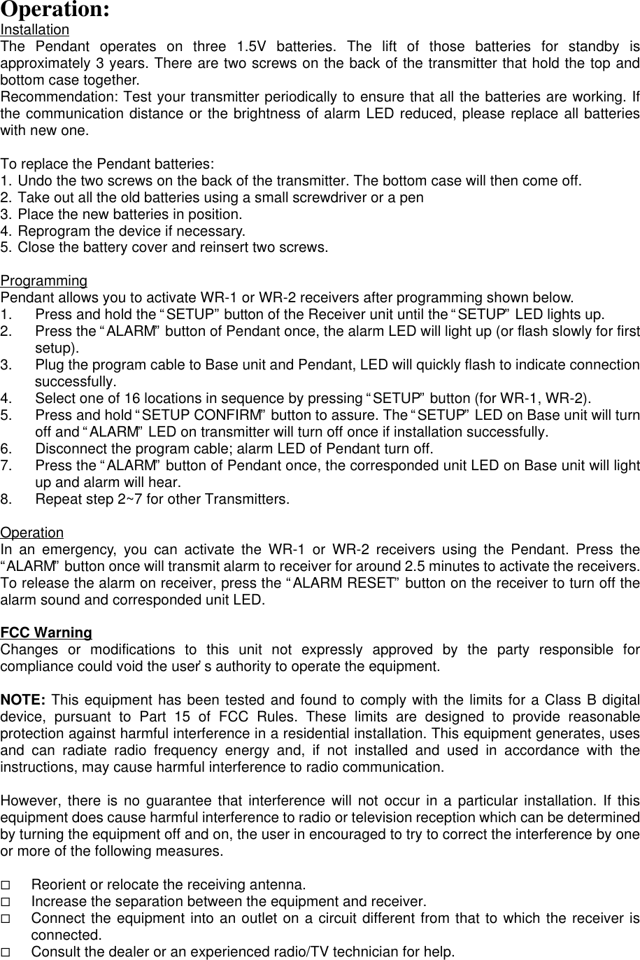 Operation:InstallationThe Pendant operates on three 1.5V batteries. The lift of those batteries for standby isapproximately 3 years. There are two screws on the back of the transmitter that hold the top andbottom case together.Recommendation: Test your transmitter periodically to ensure that all the batteries are working. Ifthe communication distance or the brightness of alarm LED reduced, please replace all batterieswith new one.To replace the Pendant batteries:1. Undo the two screws on the back of the transmitter. The bottom case will then come off.2. Take out all the old batteries using a small screwdriver or a pen3. Place the new batteries in position.4. Reprogram the device if necessary.5. Close the battery cover and reinsert two screws.ProgrammingPendant allows you to activate WR-1 or WR-2 receivers after programming shown below.1. Press and hold the “SETUP” button of the Receiver unit until the “SETUP” LED lights up.2. Press the “ALARM” button of Pendant once, the alarm LED will light up (or flash slowly for firstsetup).3. Plug the program cable to Base unit and Pendant, LED will quickly flash to indicate connectionsuccessfully.4. Select one of 16 locations in sequence by pressing “SETUP” button (for WR-1, WR-2).5. Press and hold “SETUP CONFIRM” button to assure. The “SETUP” LED on Base unit will turnoff and “ALARM” LED on transmitter will turn off once if installation successfully.6. Disconnect the program cable; alarm LED of Pendant turn off.7. Press the “ALARM” button of Pendant once, the corresponded unit LED on Base unit will lightup and alarm will hear.8. Repeat step 2~7 for other Transmitters.OperationIn an emergency, you can activate the WR-1 or WR-2 receivers using the Pendant. Press the“ALARM” button once will transmit alarm to receiver for around 2.5 minutes to activate the receivers.To release the alarm on receiver, press the “ALARM RESET” button on the receiver to turn off thealarm sound and corresponded unit LED.FCC WarningChanges or modifications to this unit not expressly approved by the party responsible forcompliance could void the user’s authority to operate the equipment.NOTE: This equipment has been tested and found to comply with the limits for a Class B digitaldevice, pursuant to Part 15 of FCC Rules. These limits are designed to provide reasonableprotection against harmful interference in a residential installation. This equipment generates, usesand can radiate radio frequency energy and, if not installed and used in accordance with theinstructions, may cause harmful interference to radio communication.However, there is no guarantee that interference will not occur in a particular installation. If thisequipment does cause harmful interference to radio or television reception which can be determinedby turning the equipment off and on, the user in encouraged to try to correct the interference by oneor more of the following measures.¨ Reorient or relocate the receiving antenna.¨ Increase the separation between the equipment and receiver.¨ Connect the equipment into an outlet on a circuit different from that to which the receiver isconnected.¨ Consult the dealer or an experienced radio/TV technician for help.