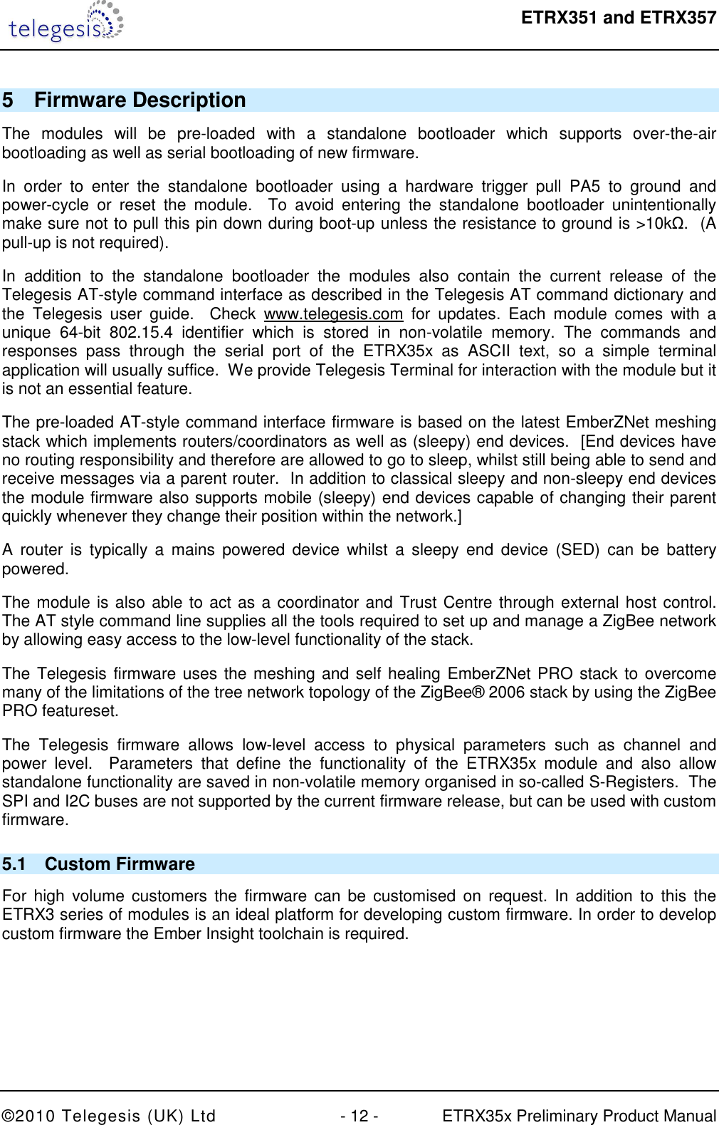  ETRX351 and ETRX357  ©2010 Telegesis (UK) Ltd  - 12 -  ETRX35x Preliminary Product Manual 5  Firmware Description The  modules  will  be  pre-loaded  with  a  standalone  bootloader  which  supports  over-the-air bootloading as well as serial bootloading of new firmware. In  order  to  enter  the  standalone  bootloader  using  a  hardware  trigger  pull  PA5  to  ground  and power-cycle  or  reset  the  module.    To  avoid  entering  the  standalone  bootloader  unintentionally make sure not to pull this pin down during boot-up unless the resistance to ground is &gt;10kΩ.  (A pull-up is not required). In  addition  to  the  standalone  bootloader  the  modules  also  contain  the  current  release  of  the Telegesis AT-style command interface as described in the Telegesis AT command dictionary and the  Telegesis  user  guide.    Check  www.telegesis.com  for  updates.  Each  module  comes  with  a unique  64-bit  802.15.4  identifier  which  is  stored  in  non-volatile  memory.  The  commands  and responses  pass  through  the  serial  port  of  the  ETRX35x  as  ASCII  text,  so  a  simple  terminal application will usually suffice.  We provide Telegesis Terminal for interaction with the module but it is not an essential feature. The pre-loaded AT-style command interface firmware is based on the latest EmberZNet meshing stack which implements routers/coordinators as well as (sleepy) end devices.  [End devices have no routing responsibility and therefore are allowed to go to sleep, whilst still being able to send and receive messages via a parent router.  In addition to classical sleepy and non-sleepy end devices the module firmware also supports mobile (sleepy) end devices capable of changing their parent quickly whenever they change their position within the network.]  A  router  is  typically  a  mains  powered  device  whilst  a  sleepy end  device  (SED)  can  be  battery powered. The module is also able to act as a coordinator and Trust Centre through external host control.  The AT style command line supplies all the tools required to set up and manage a ZigBee network by allowing easy access to the low-level functionality of the stack. The Telegesis firmware uses the meshing and self healing EmberZNet PRO stack to overcome many of the limitations of the tree network topology of the ZigBee® 2006 stack by using the ZigBee PRO featureset. The  Telegesis  firmware  allows  low-level  access  to  physical  parameters  such  as  channel  and power  level.    Parameters  that  define  the  functionality  of  the  ETRX35x  module  and  also  allow standalone functionality are saved in non-volatile memory organised in so-called S-Registers.  The SPI and I2C buses are not supported by the current firmware release, but can be used with custom firmware. 5.1  Custom Firmware For  high  volume customers  the  firmware can be  customised  on request. In  addition  to  this  the ETRX3 series of modules is an ideal platform for developing custom firmware. In order to develop custom firmware the Ember Insight toolchain is required. 