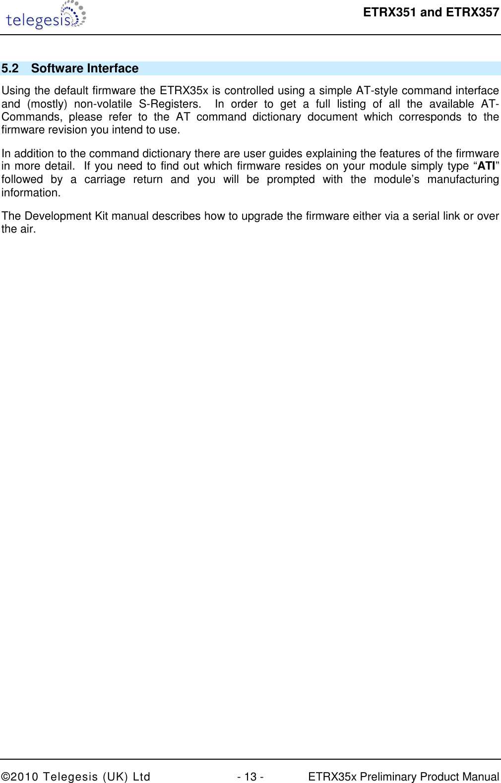  ETRX351 and ETRX357  ©2010 Telegesis (UK) Ltd  - 13 -  ETRX35x Preliminary Product Manual 5.2  Software Interface Using the default firmware the ETRX35x is controlled using a simple AT-style command interface and  (mostly)  non-volatile  S-Registers.    In  order  to  get  a  full  listing  of  all  the  available  AT-Commands,  please  refer  to  the  AT  command  dictionary  document  which  corresponds  to  the firmware revision you intend to use. In addition to the command dictionary there are user guides explaining the features of the firmware in more detail.  If you need to find out which firmware resides on your module simply type “ATI” followed  by  a  carriage  return  and  you  will  be  prompted  with  the  module’s  manufacturing information. The Development Kit manual describes how to upgrade the firmware either via a serial link or over the air. 