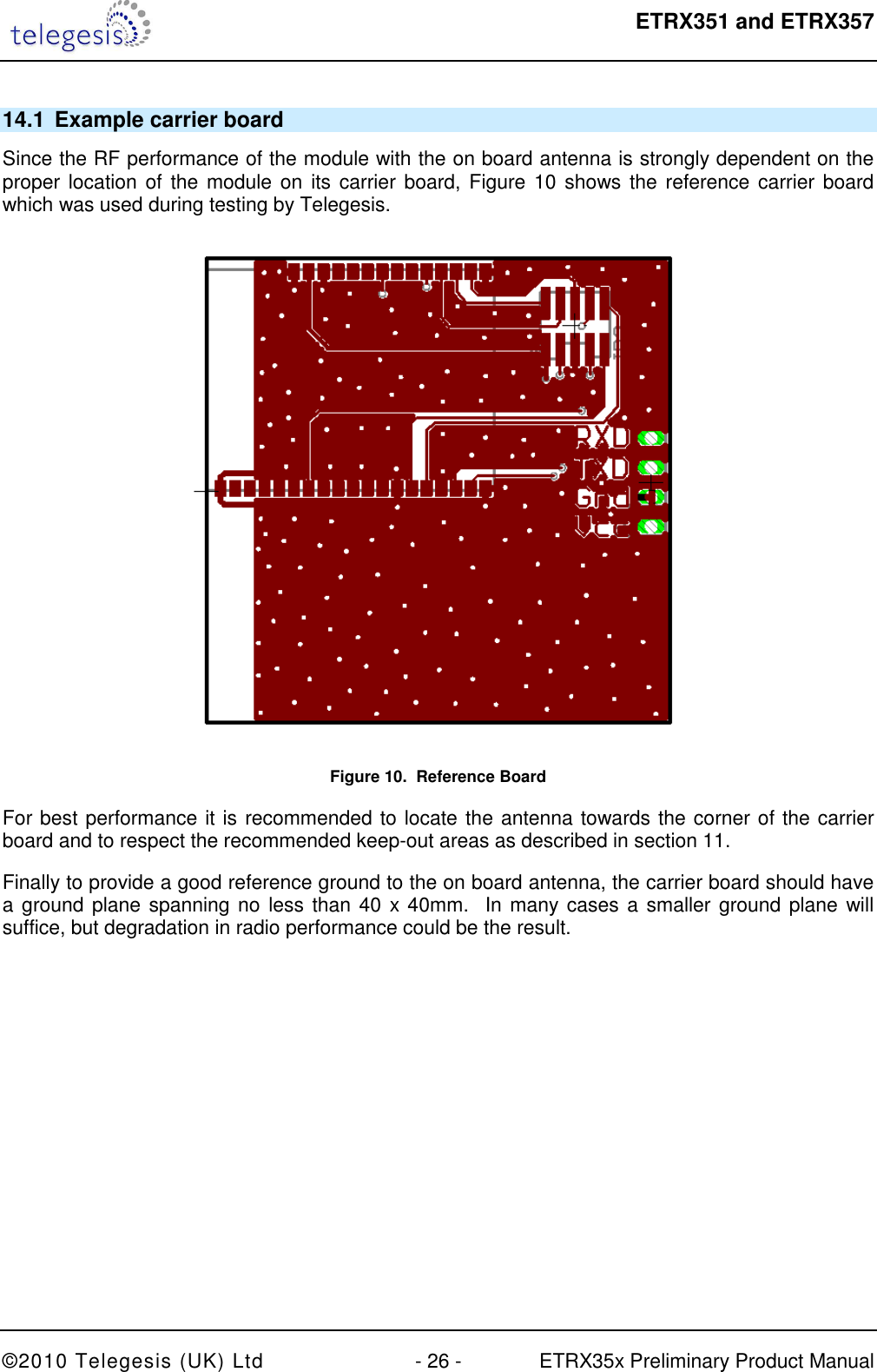  ETRX351 and ETRX357  ©2010 Telegesis (UK) Ltd  - 26 -  ETRX35x Preliminary Product Manual 14.1  Example carrier board Since the RF performance of the module with the on board antenna is strongly dependent on the proper location of the module on its carrier board, Figure 10 shows the reference carrier board which was used during testing by Telegesis.  Figure 10.  Reference Board For best performance it is recommended to locate the antenna towards the corner of the carrier board and to respect the recommended keep-out areas as described in section 11. Finally to provide a good reference ground to the on board antenna, the carrier board should have a ground plane spanning no less than 40 x 40mm.  In many cases a smaller ground plane will suffice, but degradation in radio performance could be the result.  