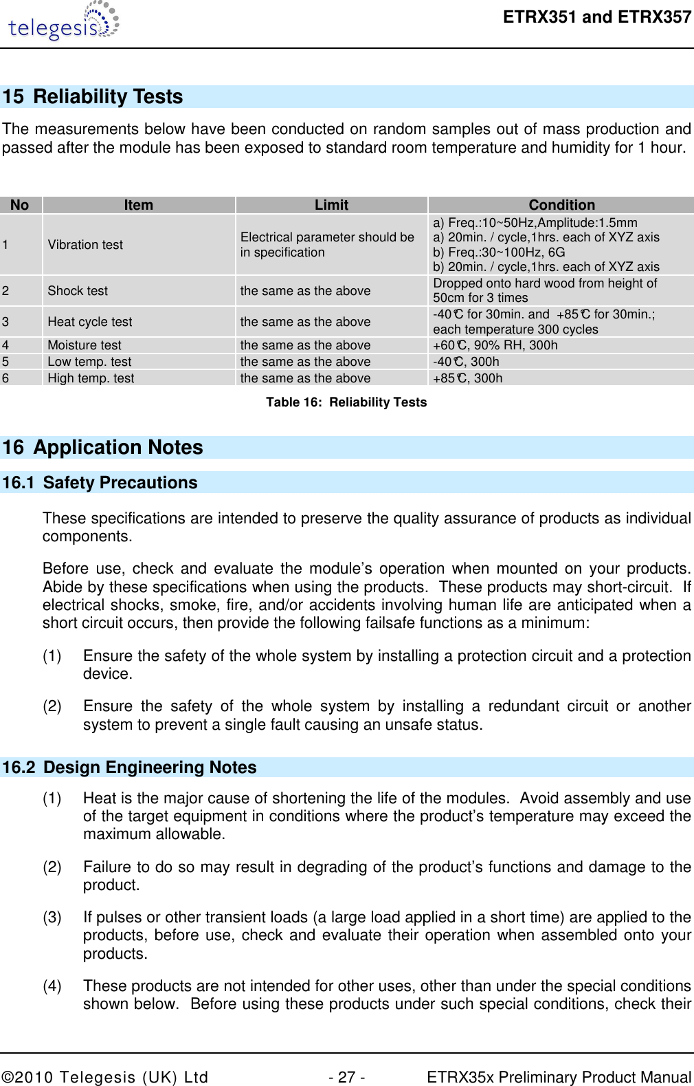  ETRX351 and ETRX357  ©2010 Telegesis (UK) Ltd  - 27 -  ETRX35x Preliminary Product Manual 15 Reliability Tests The measurements below have been conducted on random samples out of mass production and passed after the module has been exposed to standard room temperature and humidity for 1 hour.  No Item Limit Condition 1  Vibration test  Electrical parameter should be in specification a) Freq.:10~50Hz,Amplitude:1.5mm a) 20min. / cycle,1hrs. each of XYZ axis b) Freq.:30~100Hz, 6G b) 20min. / cycle,1hrs. each of XYZ axis 2  Shock test  the same as the above  Dropped onto hard wood from height of 50cm for 3 times 3  Heat cycle test  the same as the above  -40°C for 30min. and  +85°C for 30min.;  each temperature 300 cycles 4  Moisture test  the same as the above  +60°C, 90% RH, 300h 5  Low temp. test  the same as the above  -40°C, 300h 6  High temp. test  the same as the above  +85°C, 300h Table 16:  Reliability Tests 16 Application Notes 16.1  Safety Precautions These specifications are intended to preserve the quality assurance of products as individual components. Before  use,  check and evaluate  the module’s operation  when  mounted on  your  products. Abide by these specifications when using the products.  These products may short-circuit.  If electrical shocks, smoke, fire, and/or accidents involving human life are anticipated when a short circuit occurs, then provide the following failsafe functions as a minimum: (1)  Ensure the safety of the whole system by installing a protection circuit and a protection device. (2)  Ensure  the  safety  of  the  whole  system  by  installing  a  redundant  circuit  or  another system to prevent a single fault causing an unsafe status. 16.2  Design Engineering Notes (1)  Heat is the major cause of shortening the life of the modules.  Avoid assembly and use of the target equipment in conditions where the product’s temperature may exceed the maximum allowable. (2)  Failure to do so may result in degrading of the product’s functions and damage to the product. (3)  If pulses or other transient loads (a large load applied in a short time) are applied to the products, before use, check and evaluate their operation when assembled onto your products. (4)  These products are not intended for other uses, other than under the special conditions shown below.  Before using these products under such special conditions, check their 