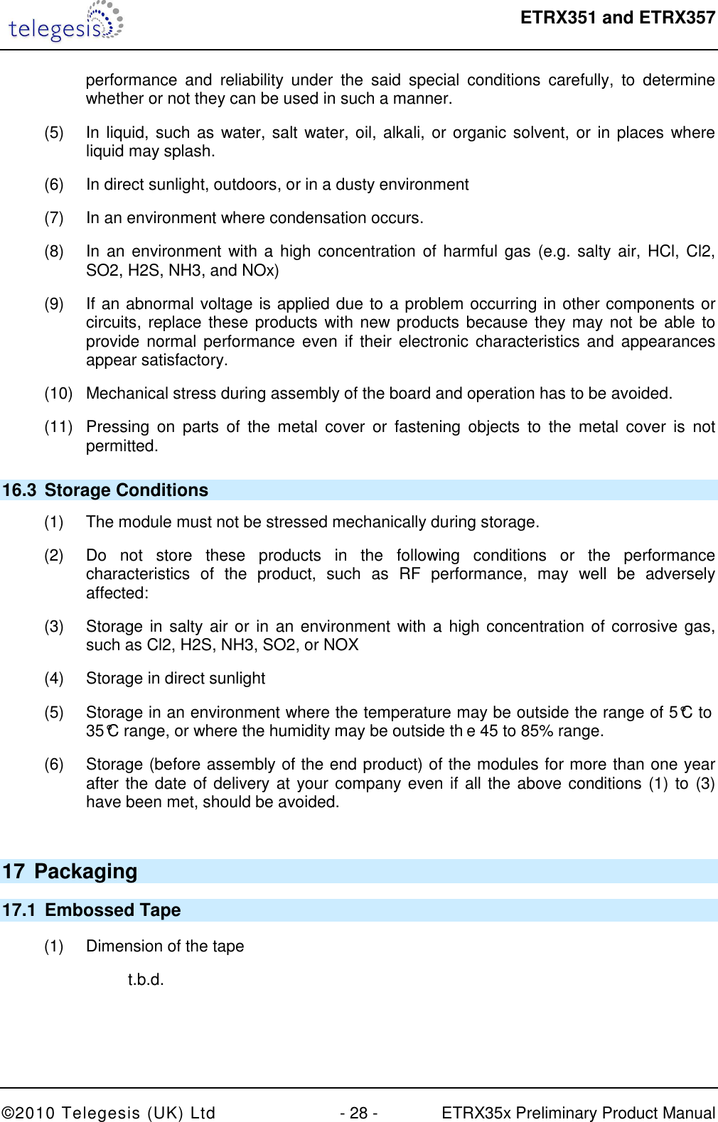  ETRX351 and ETRX357  ©2010 Telegesis (UK) Ltd  - 28 -  ETRX35x Preliminary Product Manual performance  and  reliability  under  the  said  special  conditions  carefully,  to  determine whether or not they can be used in such a manner. (5)  In liquid, such as  water, salt water, oil, alkali, or organic solvent, or in places where liquid may splash. (6)  In direct sunlight, outdoors, or in a dusty environment (7)  In an environment where condensation occurs. (8)  In an environment with a high concentration of harmful gas (e.g. salty air, HCl, Cl2, SO2, H2S, NH3, and NOx) (9)  If an abnormal voltage is applied due to a problem occurring in other components or circuits, replace these products with new  products because they may not be able to provide normal performance even  if their electronic characteristics and appearances appear satisfactory. (10)  Mechanical stress during assembly of the board and operation has to be avoided. (11)  Pressing  on  parts  of  the  metal  cover  or  fastening  objects  to  the  metal  cover  is  not permitted. 16.3  Storage Conditions (1)  The module must not be stressed mechanically during storage. (2)  Do  not  store  these  products  in  the  following  conditions  or  the  performance characteristics  of  the  product,  such  as  RF  performance,  may  well  be  adversely affected: (3)  Storage in salty  air or in an environment with  a high concentration of corrosive gas, such as Cl2, H2S, NH3, SO2, or NOX (4)  Storage in direct sunlight (5)  Storage in an environment where the temperature may be outside the range of 5°C to 35°C range, or where the humidity may be outside th e 45 to 85% range. (6)  Storage (before assembly of the end product) of the modules for more than one year after the date of delivery at your company even if all the above conditions (1) to (3) have been met, should be avoided.  17 Packaging 17.1  Embossed Tape (1)  Dimension of the tape  t.b.d.  