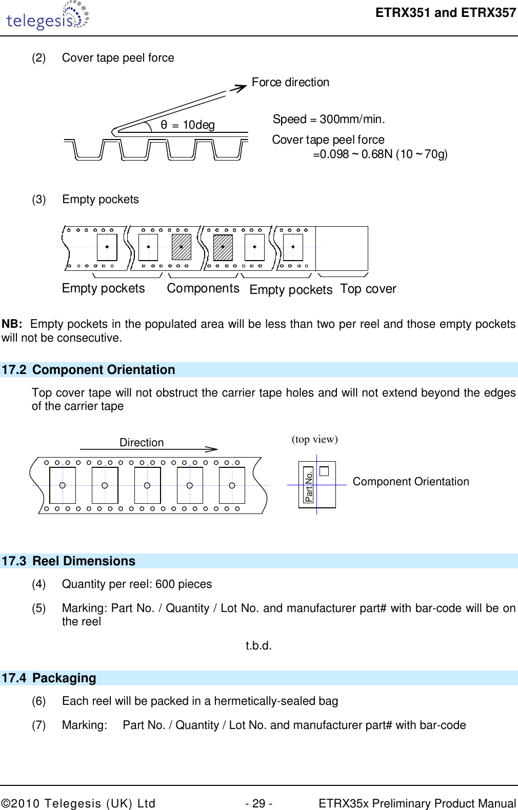  ETRX351 and ETRX357  ©2010 Telegesis (UK) Ltd  - 29 -  ETRX35x Preliminary Product Manual (2)  Cover tape peel force   Force direction Speed = 300mm/min. Cover tape peel force               =0.098～0.68N (10～70g) θ= 10deg  (3)  Empty pockets    Empty pockets more     Components        Empty pockets   Top cover tape       Direction of feed g    NB:  Empty pockets in the populated area will be less than two per reel and those empty pockets will not be consecutive. 17.2  Component Orientation Top cover tape will not obstruct the carrier tape holes and will not extend beyond the edges of the carrier tape  (top view)  Component Orientation  Part No.  Direction  17.3  Reel Dimensions (4)  Quantity per reel: 600 pieces (5)  Marking: Part No. / Quantity / Lot No. and manufacturer part# with bar-code will be on the reel t.b.d. 17.4  Packaging (6)  Each reel will be packed in a hermetically-sealed bag (7)  Marking:  Part No. / Quantity / Lot No. and manufacturer part# with bar-code   