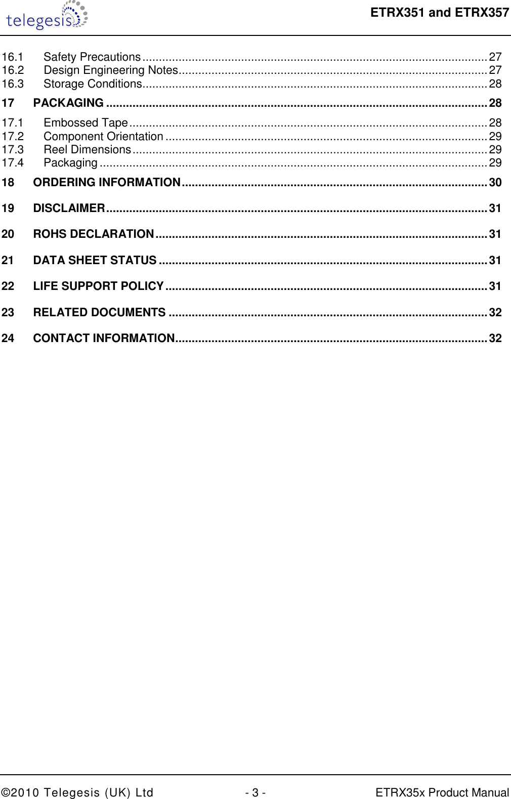  ETRX351 and ETRX357  ©2010 Telegesis (UK) Ltd  - 3 -  ETRX35x Product Manual 16.1 Safety Precautions ......................................................................................................... 27 16.2 Design Engineering Notes .............................................................................................. 27 16.3 Storage Conditions ......................................................................................................... 28 17 PACKAGING .................................................................................................................... 28 17.1 Embossed Tape ............................................................................................................. 28 17.2 Component Orientation .................................................................................................. 29 17.3 Reel Dimensions ............................................................................................................ 29 17.4 Packaging ...................................................................................................................... 29 18 ORDERING INFORMATION ............................................................................................. 30 19 DISCLAIMER .................................................................................................................... 31 20 ROHS DECLARATION ..................................................................................................... 31 21 DATA SHEET STATUS .................................................................................................... 31 22 LIFE SUPPORT POLICY .................................................................................................. 31 23 RELATED DOCUMENTS ................................................................................................. 32 24 CONTACT INFORMATION ............................................................................................... 32  